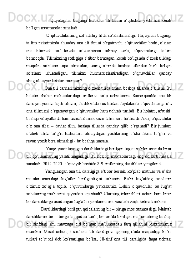                             Quyidagilar   bugungi   kun   ona   tili   fanini   o’qitishda   yechilishi   kerak
bo’lgan muammolar sanaladi: 
                           O’qituvchilarning sof adabiy tilda so’zlashmasligi. Ha, aynan bugungi
ta’lim  tizimimizda shunday ona tili fanini  o’rgatuvchi  o’qituvchilar borki, o’zlari
ona   tilimizda   sof   tarzda   so’zlashishni   bilmay   turib,   o’quvchilarga   ta’lim
bermoqda. Tilimizning sofligiga e’tibor bermagan, kerak bo’lganda o’zbek tilidagi
muqobil   so’zlarni   topa   olmasdan,   uning   o’rnida   boshqa   tillardan   kirib   kelgan
so’zlarni   ishlatadigan,   tilimizni   hurmatsizlantiradigan   o’qituvchilar   qanday
shogird tayyorlashlari mumkin?  
               Ona tili darslarimizning o’zbek tilida emas, boshqa tillarda o’tilishi. Bu
holatni   shahar   maktablaridagi   sinflarda   ko’p   uchratamiz.   Samarqandda   ona   tili
dars jarayonida tojik tilidan,  Toshkentda  rus  tilidan foydalanib o’quvchilarga o’z
ona tilimizni  o’rgatayotgan o’qituvchilar ham uchrab turibdi. Bu holatni, afsuski,
boshqa viloyatlarda ham uchratishimiz kishi dilini xira torttiradi. Axir, o’quvchilar
o’z   ona   tilisi   –   davlat   tilini   boshqa   tillarda   qanday   qilib   o’rganadi?   Bir   jumlani
o’zbek   tilida   to’g’ri   tushuntira   olmaydigan   yoshlarning   o’sha   fikrni   to’g’ri   va
ravon yozib bera olmasligi - bu boshqa masala. 
                 Yangi yaratilayotgan darsliklardagi berilgan lug’at so’zlar asosida biror
bir qo’llanmaning yaratilmaganligi. Bu hozirgi maktablardagi eng dolzarb masala
sanaladi. 2019-2020- o’quv yili boshida 8-9-sinflarning darsliklari yangilandi.
               Yangilangan ona tili darsligiga e’tibor bersak, ko’plab matnlar va o’sha
matnlar   asosidagi   lug’atlar   berilganligini   ko’ramiz.   Ba’zi   lug’atdagi   so’zlarni
o’zimiz   zo’rg’a   topib,   o’quvchilarga   yetkazamiz.   Lekin   o’quvchilar   bu   lug’at
so’zlarning  ma’nosini   qayerdan  topishadi?  Ularning  izlanishlari  uchun  ham  biror
bir darsliklarga asoslangan lug’atlar jamlanmasini yaratish vaqti kelmadimikan? 
            Darsliklardagi berilgan qoidalarning bir – biriga mos tushmasligi. Maktab
darsliklarini bir – biriga taqqoslab turib, bir sinfda berilgan ma’lumotning boshqa
bir   sinfdagi   shu   mavzuga   oid   bo’lgan   ma’lumotdan   farq   qilishini   kuzatishimiz
mumkin.   Misol   uchun,   5-sinf   ona   tili   darsligida   gapning   ifoda   maqsadiga   ko’ra
turlari   to’rt   xil   deb   ko’rsatilgan   bo’lsa,   10-sinf   ona   tili   darsligida   faqat   uchtasi
3 