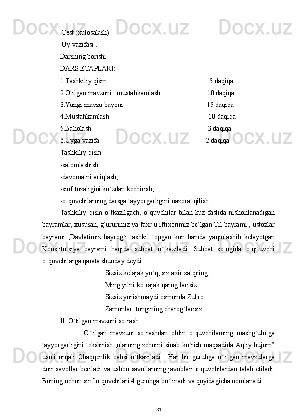 Test (xulosalash)
 Uy vazifasi .
Darsning borishi:
DARS ETAPLARI:
1.Tashkiliy qism                                                           5 daqiqa
2.Otilgan mavzuni   mustahkamlash                           10 daqiqa
3.Yangi mavzu bayoni                                                15 daqiqa
4.Mustahkamlash                                                         10 daqiqa
5.Baholash     3 daqiqa
6.Uyga vazifa              2 daqiqa
Tashkiliy qism:
-salomlashish;
-davomatni aniqlash;
-sinf tozaligini ko`zdan kechirish;
-o`quvchilarning darsga tayyorgarligini nazorat qilish.
Tashkiliy   qism   o`tkazilgach,   o`quvchilar   bilan   kuz   faslida   nishonlanadigan
bayramlar, xususan, g`ururimiz va faxr-u iftixorimiz bo`lgan Til bayrami , ustozlar
bayrami   ,Davlatimiz   bayrog`i   tashkil   topgan   kun   hamda   yaqinlashib   kelayotgan
Konstitutsiya   bayrami   haqida   suhbat   o`tkaziladi.   Suhbat   so`ngida   o`qituvchi
o`quvchilarga qarata shunday deydi:
                          Sizsiz kelajak yo`q, siz axir xalqning,
                          Ming yilni ko`rajak qarog`larisiz.
                          Sizsiz yorishmaydi osmonda Zuhro,
                          Zamonlar  tongining charog`larisiz.  
II. O`tilgan mavzuni so`rash: 
              O`tilgan   mavzuni   so`rashdan   oldin   o`quvchilarning   mashg`ulotga
tayyorgarligini tekshirish ,ularning zehnini sinab ko`rish maqsadida Aqliy hujum”
usuli   orqali   Chaqqonlik   bahsi   o`tkaziladi   .   Har   bir   guruhga   o`tilgan   mavzularga
doir savollar beriladi va ushbu savollarning javoblari o`quvchilardan talab etiladi.
Buning uchun sinf o`quvchilari 4 guruhga bo`linadi va quyidagicha nomlanadi:
31