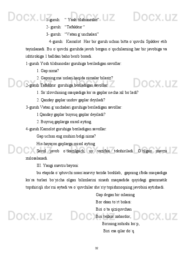          1-guruh:    “ Yosh tilshunoslar”
         2- guruh:   “Tafakkur “
         3- guruh:   “Vatan g`unchalari”
                 4-guruh:   Kamolot   Har bir guruh uchun bitta o`quvchi Spikker etib
tayinlanadi. Bu o`quvchi guruhda javob bergan o`quchilarning har bir javobiga va
ishtirokiga 1 balldan baho berib boradi.
1-guruh Yosh tilshunoslar guruhiga beriladigan savollar:
1. Gap nima?
2. Gapning ma`nolari haqida nimalar bilasiz?
2-guruh Tafakkur  guruhiga beriladigan savollar:
1. So`zlovchining maqsadiga ko`ra gaplar necha xil bo`ladi?
2. Qanday gaplar undov gaplar deyiladi?
3-guruh Vatan g`unchalari guruhiga beriladigan savollar:
1.Qanday gaplar buyruq gaplar deyiladi?
2. Buyruq gaplarga misol ayting.
4-guruh Kamolot guruhiga beriladigan savollar:
Gap uchun eng muhim belgi nima?
His-hayajon gaplarga misol ayting 
Savol   javob   o`tkazilgach,   uy   vazifasi   tekshiriladi.   O`tilgan   mavzu
xulosalanadi.
III. Yangi mavzu bayoni:
bu etapida o`qituvchi noan`anaviy tarzda boshlab,  gapning ifoda maqsadiga
ko`ra   turlari   bo`yicha   olgan   bilimlarini   sinash   maqsadida   quyidagi   grammatik
topshiriqli she`rni aytadi va o`quvchilar she`riy topishmoqning javobini aytishadi.  
                                                        Gap degan bir oilaning
                                                        Bor ekan to`rt bolasi:
                                                        Biri o`ta qiziquvchan
                                                        Biri tezkor xabardor,
                                                    Birining xohishi ko`p,
                                                     Biri esa qilar do`q.
32 