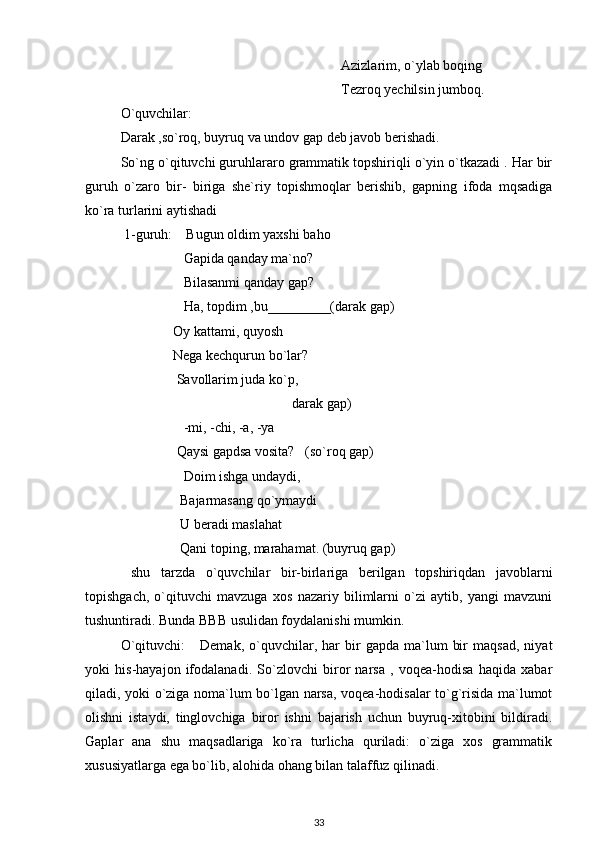                                                                Azizlarim, o`ylab boqing
                                                               Tezroq yechilsin jumboq.
O`quvchilar:   
Darak ,so`roq, buyruq va undov gap deb javob berishadi.
So`ng o`qituvchi guruhlararo grammatik topshiriqli o`yin o`tkazadi . Har bir
guruh   o`zaro   bir-   biriga   she`riy   topishmoqlar   berishib,   gapning   ifoda   mqsadiga
ko`ra turlarini aytishadi
 1-guruh:    Bugun oldim yaxshi baho
                  Gapida qanday ma`no?
                  Bilasanmi qanday gap?
                  Ha, topdim ,bu_________(darak gap)
               Oy kattami, quyosh 
               Nega kechqurun bo`lar?
                Savollarim juda ko`p,
                                                 darak gap) 
                  -mi, -chi, -a, -ya 
                Qaysi gapdsa vosita?   (so`roq gap)
                  Doim ishga undaydi,
                 Bajarmasang qo`ymaydi
                 U beradi maslahat
                 Qani toping, marahamat. (buyruq gap)   
  shu   tarzda   o`quvchilar   bir-birlariga   berilgan   topshiriqdan   javoblarni
topishgach,   o`qituvchi   mavzuga   xos   nazariy   bilimlarni   o`zi   aytib,   yangi   mavzuni
tushuntiradi. Bunda BBB usulidan foydalanishi mumkin. 
O`qituvchi:       Demak,   o`quvchilar,  har   bir   gapda   ma`lum   bir   maqsad,   niyat
yoki   his-hayajon   ifodalanadi.   So`zlovchi   biror   narsa   ,   voqea-hodisa   haqida   xabar
qiladi, yoki o`ziga noma`lum bo`lgan narsa, voqea-hodisalar to`g`risida ma`lumot
olishni   istaydi,   tinglovchiga   biror   ishni   bajarish   uchun   buyruq-xitobini   bildiradi.
Gaplar   ana   shu   maqsadlariga   ko`ra   turlicha   quriladi:   o`ziga   xos   grammatik
xususiyatlarga ega bo`lib, alohida ohang bilan talaffuz qilinadi.
33 