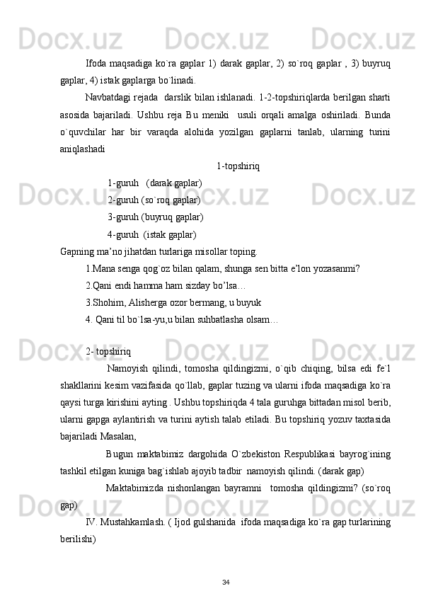 Ifoda  maqsadiga  ko`ra  gaplar  1)  darak  gaplar,  2)  so`roq gaplar   , 3)  buyruq
gaplar, 4) istak gaplarga bo`linadi. 
Navbatdagi rejada   darslik bilan ishlanadi. 1-2-topshiriqlarda berilgan sharti
asosida   bajariladi.   Ushbu   reja   Bu   meniki     usuli   orqali   amalga   oshiriladi.   Bunda
o`quvchilar   har   bir   varaqda   alohida   yozilgan   gaplarni   tanlab,   ularning   turini
aniqlashadi 
                                                     1-topshiriq
         1-guruh   (darak gaplar)                                        
         2-guruh (so`roq gaplar)
         3-guruh (buyruq gaplar)                                            
         4-guruh  (istak gaplar)
Gapning ma’no jihatdan turlariga misollar toping.    
1.Mana senga qog`oz bilan qalam, shunga sen bitta e’lon yozasanmi?        
2.Qani endi hamma ham sizday bo’lsa…
3.Shohim, Alisherga ozor bermang, u buyuk 
4. Qani til bo`lsa-yu,u bilan suhbatlasha olsam…
          
2- topshiriq
          Namoyish   qilindi,   tomosha   qildingizmi,   o`qib   chiqing,   bilsa   edi   fe`l
shakllarini kesim vazifasida qo`llab, gaplar tuzing va ularni ifoda maqsadiga ko`ra
qaysi turga kirishini ayting . Ushbu topshiriqda 4 tala guruhga bittadan misol berib,
ularni gapga aylantirish va turini aytish talab etiladi. Bu topshiriq yozuv taxtasida
bajariladi Masalan, 
          Bugun   maktabimiz   dargohida   O`zbekiston   Respublikasi   bayrog`ining
tashkil etilgan kuniga bag`ishlab ajoyib tadbir  namoyish qilindi. (darak gap)    
          Maktabimizda   nishonlangan   bayramni     tomosha   qildingizmi?   (so`roq
gap)
IV. Mustahkamlash. ( Ijod gulshanida  ifoda maqsadiga ko`ra gap turlarining
berilishi)
34 