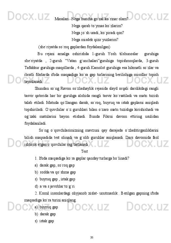                     Masalan:  Nega buncha go`zal ko`rinar olam?
                                     Nega qarab to`ymas ko`zlarim?
                                     Nega jo`sh uradi, ko`piradi qon? 
                                     Nega misdek qizir yuzlarim?
              (she`riyatda so`roq gaplardan foydalanilgan)
  Bu   rejani   amalga   oshirishda   1-guruh   Yosh   tilshunoslar     guruhiga
she`riyatda   ,   2-guruh   “Vatan   g`unchalari”guruhiga   topishmoqlarda,   3-guruh
Tafakkur guruhiga maqollarda , 4-guruh Kamolot guruhiga esa hikmatli so`zlar va
ibratli   fikrlarda   ifoda   maqsadiga   ko`ra   gap   turlarining   berilishiga   misollar   topish
tayinlanadi
Shundan   so`ng   Ravon   so`zlashaylik   rejasida   slayd   orqali   darslikdagi   rangli
tasvir   qatorida   har   bir   guruhga   alohida   rangli   tasvir   ko`rsatiladi   va   matn   tuzish
talab   etiladi.   Matnda   qo`llangan   darak,   so`roq,   buyruq   va   istak   gaplarni   aniqlash
topshiriladi.   O`quvchilar   o`z   guruhlari   bilan   o`zaro   matn   tuzishga   kirishishadi   va
og`zaki   matnlarini   bayon   etishadi.   Bunda   Fikrni   davom   ettiring   usulidan
foydalaniladi.
    So`ng   o`quvchilarimizning   mavzuni   qay   darajada   o`zlashtirganliklarini
bilish   maqsadida   test   olinadi   va   g`olib   guruhlar   aniqlanadi.   Dars   davomida   faol
ishtirok etgan o`quvchilar rag`batlanadi
                                              Test
1. Ifoda maqsadiga ko`ra gaplar qanday turlarga bo`linadi?
a)  darak gap, so`roq gap
b)  sodda va qo`shma gap
s)  buyruq gap , istak gap
d)  a va s javoblar to`g`ri
2. Komil insonlardagi oliyjanob xislat- unutmaslik . Berilgan gapning ifoda
maqsadiga ko`ra turini aniqlang.
a)  buyruq gap
b)  darak gap
s)  istak gap
35 