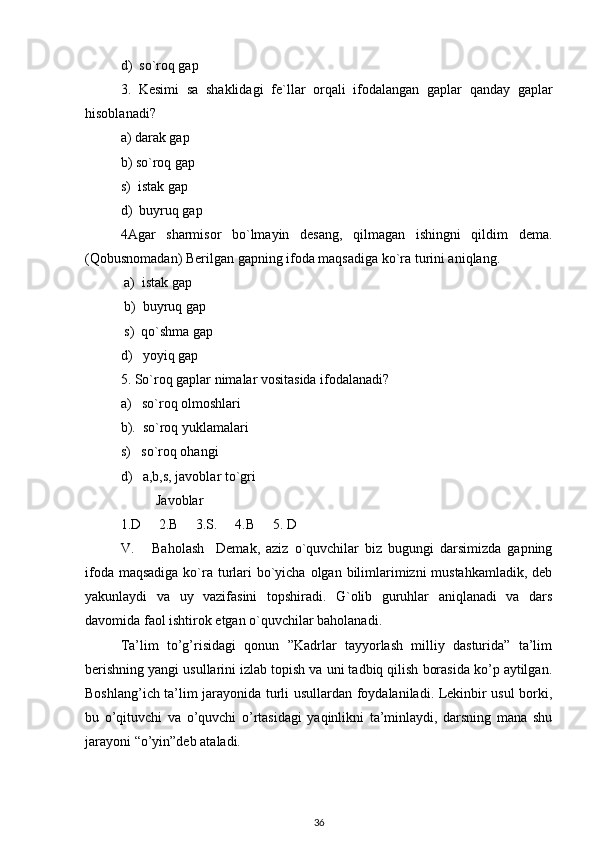 d)  so`roq gap
3.   Kesimi   sa   shaklidagi   fe`llar   orqali   ifodalangan   gaplar   qanday   gaplar
hisoblanadi?
a) darak gap
b) so`roq gap
s)  istak gap
d)  buyruq gap
4Agar   sharmisor   bo`lmayin   desang,   qilmagan   ishingni   qildim   dema.
(Qobusnomadan) Berilgan gapning ifoda maqsadiga ko`ra turini aniqlang.
 a)  istak gap
 b)  buyruq gap 
 s)  qo`shma gap
d)   yoyiq gap
5. So`roq gaplar nimalar vositasida ifodalanadi?
a)   so`roq olmoshlari
b).  so`roq yuklamalari
s)   so`roq ohangi
d)   a,b,s, javoblar to`gri
Javoblar
1.D     2.B     3.S.     4.B     5. D
V.       Baholash     Demak,   aziz   o`quvchilar   biz   bugungi   darsimizda   gapning
ifoda maqsadiga ko`ra turlari  bo`yicha olgan bilimlarimizni mustahkamladik, deb
yakunlaydi   va   uy   vazifasini   topshiradi.   G`olib   guruhlar   aniqlanadi   va   dars
davomida faol ishtirok etgan o`quvchilar baholanadi.
Ta’lim   to’g’risidagi   qonun   ”Kadrlar   tayyorlash   milliy   dasturida”   ta’lim
berishning yangi usullarini izlab topish va uni tadbiq qilish borasida ko’p aytilgan.
Boshlang’ich ta’lim jarayonida turli usullardan foydalaniladi. Lekinbir usul borki,
bu   o’qituvchi   va   o’quvchi   o’rtasidagi   yaqinlikni   ta’minlaydi,   darsning   mana   shu
jarayoni “o’yin”deb ataladi.
36 