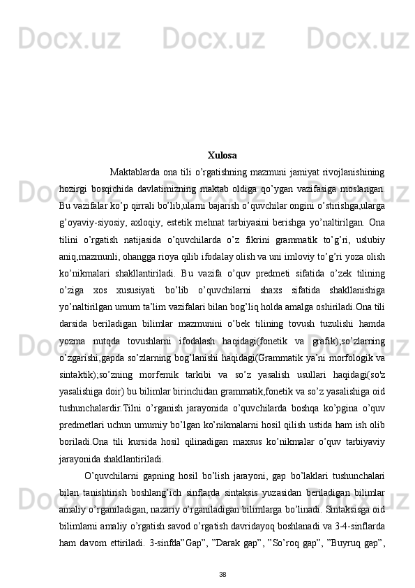 Xulosa
                             Maktablarda ona  tili  o’rgatishning  mazmuni  jamiyat  rivojlanishining
hozirgi   bosqichida   davlatimizning   maktab   oldiga   qo’ygan   vazifasiga   moslangan.
Bu vazifalar ko’p qirrali bo’lib,ularni bajarish o’quvchilar ongini o’stirishga,ularga
g’oyaviy-siyosiy,   axloqiy,   estetik   mehnat   tarbiyasini   berishga   yo’naltirilgan.   Ona
tilini   o’rgatish   natijasida   o’quvchilarda   o’z   fikrini   grammatik   to’g’ri,   uslubiy
aniq,mazmunli, ohangga rioya qilib ifodalay olish va uni imloviy to’g’ri yoza olish
ko’nikmalari   shakllantiriladi.   Bu   vazifa   o’quv   predmeti   sifatida   o’zek   tilining
o’ziga   xos   xususiyati   bo’lib   o’quvchilarni   shaxs   sifatida   shakllanishiga
yo’naltirilgan umum ta’lim vazifalari bilan bog’liq holda amalga oshiriladi.Ona tili
darsida   beriladigan   bilimlar   mazmunini   o’bek   tilining   tovush   tuzulishi   hamda
yozma   nutqda   tovushlarni   ifodalash   haqidagi(fonetik   va   grafik);so’zlarning
o’zgarishi,gapda so’zlarning bog’lanishi haqidagi(Grammatik ya’ni morfologik va
sintaktik);so’zning   morfemik   tarkibi   va   so’z   yasalish   usullari   haqidagi(so'z
yasalishiga doir) bu bilimlar birinchidan grammatik,fonetik va so’z yasalishiga oid
tushunchalardir.Tilni   o’rganish   jarayonida   o’quvchilarda   boshqa   ko’pgina   o’quv
predmetlari uchun umumiy bo’lgan ko’nikmalarni hosil qilish ustida ham ish olib
boriladi.Ona   tili   kursida   hosil   qilinadigan   maxsus   ko’nikmalar   o’quv   tarbiyaviy
jarayonida shakllantiriladi.
O’quvchilarni   gapning   hosil   bo’lish   jarayoni,   gap   bo’laklari   tushunchalari
bilan   tanishtirish   boshlang’ich   sinflarda   sintaksis   yuzasidan   beriladigan   bilimlar
amaliy o’rganiladigan, nazariy o’rganiladigan bilimlarga bo’linadi. Sintaksisga oid
bilimlarni amaliy o’rgatish savod o’rgatish davridayoq boshlanadi va 3-4-sinflarda
ham   davom   ettiriladi.   3-sinfda”Gap”,   ”Darak   gap”,   ”So’roq   gap”,   ”Buyruq   gap”,
38 