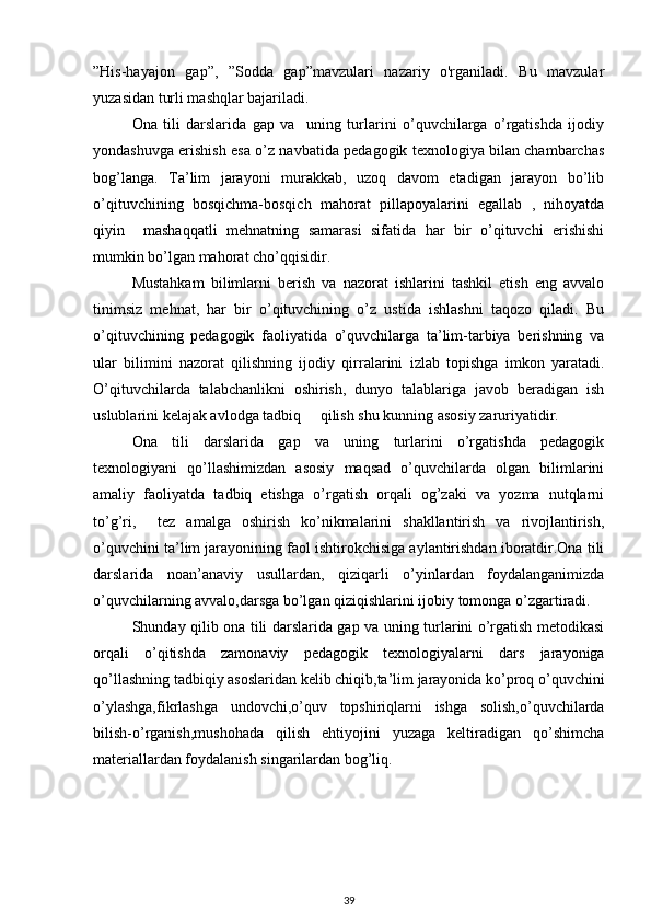 ”His-hayajon   gap”,   ”Sodda   gap”mavzulari   nazariy   o'rganiladi.   Bu   mavzular
yuzasidan turli mashqlar bajariladi. 
Ona   tili   darslarida   gap   va     uning   turlarini   o’quvchilarga   o’rgatishda   ijodiy
yondashuvga erishish esa o’z navbatida pedagogik texnologiya bilan chambarchas
bog’langa.   Ta’lim   jarayoni   murakkab,   uzoq   davom   etadigan   jarayon   bo’lib
o’qituvchining   bosqichma-bosqich   mahorat   pillapoyalarini   egallab   ,   nihoyatda
qiyin     mashaqqatli   mehnatning   samarasi   sifatida   har   bir   o’qituvchi   erishishi
mumkin bo’lgan mahorat cho’qqisidir.
Mustahkam   bilimlarni   berish   va   nazorat   ishlarini   tashkil   etish   eng   avvalo
tinimsiz   mehnat,   har   bir   o’qituvchining   o’z   ustida   ishlashni   taqozo   qiladi.   Bu
o’qituvchining   pedagogik   faoliyatida   o’quvchilarga   ta’lim-tarbiya   berishning   va
ular   bilimini   nazorat   qilishning   ijodiy   qirralarini   izlab   topishga   imkon   yaratadi.
O’qituvchilarda   talabchanlikni   oshirish,   dunyo   talablariga   javob   beradigan   ish
uslublarini kelajak avlodga tadbiq     qilish shu kunning asosiy zaruriyatidir. 
Ona   tili   darslarida   gap   va   uning   turlarini   o’rgatishda   pedagogik
texnologiyani   qo’llashimizdan   asosiy   maqsad   o’quvchilarda   olgan   bilimlarini
amaliy   faoliyatda   tadbiq   etishga   o’rgatish   orqali   og’zaki   va   yozma   nutqlarni
to’g’ri,     tez   amalga   oshirish   ko’nikmalarini   shakllantirish   va   rivojlantirish,
o’quvchini ta’lim jarayonining faol ishtirokchisiga aylantirishdan iboratdir.Ona tili
darslarida   noan’anaviy   usullardan,   qiziqarli   o’yinlardan   foydalanganimizda
o’quvchilarning avvalo,darsga bo’lgan qiziqishlarini ijobiy tomonga o’zgartiradi.  
Shunday qilib ona tili darslarida gap va uning turlarini o’rgatish metodikasi
orqali   o’qitishda   zamonaviy   pedagogik   texnologiyalarni   dars   jarayoniga
qo’llashning tadbiqiy asoslaridan kelib chiqib,ta’lim jarayonida ko’proq o’quvchini
o’ylashga,fikrlashga   undovchi,o’quv   topshiriqlarni   ishga   solish,o’quvchilarda
bilish-o’rganish,mushohada   qilish   ehtiyojini   yuzaga   keltiradigan   qo’shimcha
materiallardan foydalanish singarilardan bog’liq.
39 