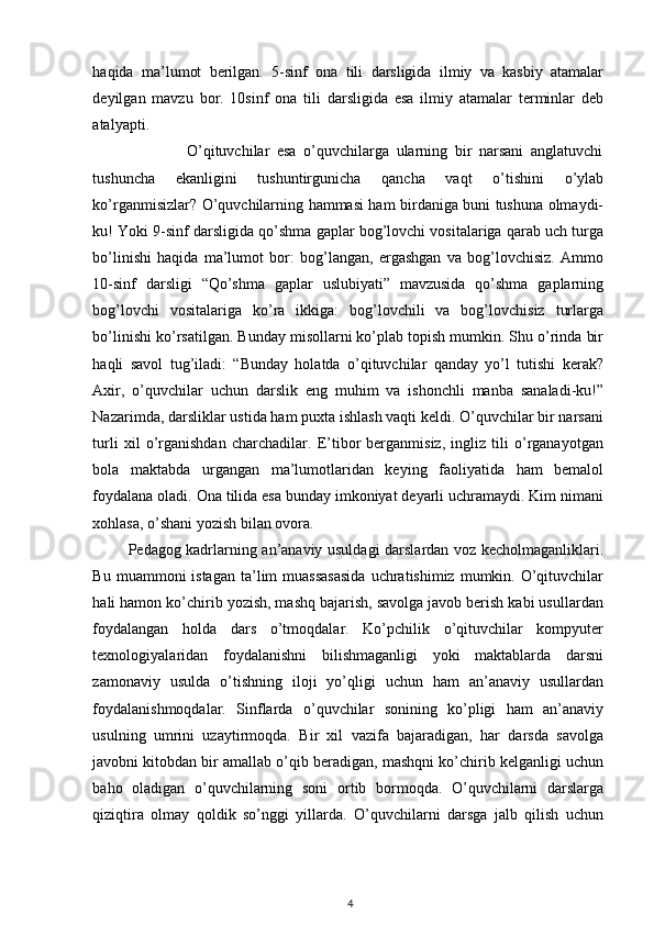 haqida   ma’lumot   berilgan.   5-sinf   ona   tili   darsligida   ilmiy   va   kasbiy   atamalar
deyilgan   mavzu   bor.   10sinf   ona   tili   darsligida   esa   ilmiy   atamalar   terminlar   deb
atalyapti.             
                          O’qituvchilar   esa   o’quvchilarga   ularning   bir   narsani   anglatuvchi
tushuncha   ekanligini   tushuntirgunicha   qancha   vaqt   o’tishini   o’ylab
ko’rganmisizlar? O’quvchilarning hammasi ham birdaniga buni tushuna olmaydi-
ku! Yoki 9-sinf darsligida qo’shma gaplar bog’lovchi vositalariga qarab uch turga
bo’linishi   haqida   ma’lumot   bor:   bog’langan,   ergashgan   va   bog’lovchisiz.   Ammo
10-sinf   darsligi   “Qo’shma   gaplar   uslubiyati”   mavzusida   qo’shma   gaplarning
bog’lovchi   vositalariga   ko’ra   ikkiga:   bog’lovchili   va   bog’lovchisiz   turlarga
bo’linishi ko’rsatilgan. Bunday misollarni ko’plab topish mumkin. Shu o’rinda bir
haqli   savol   tug’iladi:   “Bunday   holatda   o’qituvchilar   qanday   yo’l   tutishi   kerak?
Axir,   o’quvchilar   uchun   darslik   eng   muhim   va   ishonchli   manba   sanaladi-ku!”
Nazarimda, darsliklar ustida ham puxta ishlash vaqti keldi. O’quvchilar bir narsani
turli   xil   o’rganishdan   charchadilar.   E’tibor   berganmisiz,   ingliz   tili   o’rganayotgan
bola   maktabda   urgangan   ma’lumotlaridan   keying   faoliyatida   ham   bemalol
foydalana oladi. Ona tilida esa bunday imkoniyat deyarli uchramaydi. Kim nimani
xohlasa, o’shani yozish bilan ovora. 
             Pedagog kadrlarning an’anaviy usuldagi darslardan voz kecholmaganliklari.
Bu  muammoni  istagan  ta’lim  muassasasida  uchratishimiz  mumkin. O’qituvchilar
hali hamon ko’chirib yozish, mashq bajarish, savolga javob berish kabi usullardan
foydalangan   holda   dars   o’tmoqdalar.   Ko’pchilik   o’qituvchilar   kompyuter
texnologiyalaridan   foydalanishni   bilishmaganligi   yoki   maktablarda   darsni
zamonaviy   usulda   o’tishning   iloji   yo’qligi   uchun   ham   an’anaviy   usullardan
foydalanishmoqdalar.   Sinflarda   o’quvchilar   sonining   ko’pligi   ham   an’anaviy
usulning   umrini   uzaytirmoqda.   Bir   xil   vazifa   bajaradigan,   har   darsda   savolga
javobni kitobdan bir amallab o’qib beradigan, mashqni ko’chirib kelganligi uchun
baho   oladigan   o’quvchilarning   soni   ortib   bormoqda.   O’quvchilarni   darslarga
qiziqtira   olmay   qoldik   so’nggi   yillarda.   O’quvchilarni   darsga   jalb   qilish   uchun
4 