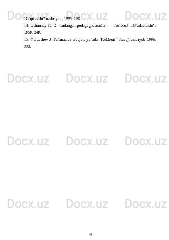 “O`qituvchi” nashriyoti, 1995. 198.
14.   Ushinskiy   K.   D .   Tanlangan   pedagogik   asarlar.   —   Toshkent:   ,,O`zdavnashr",
1959. 249.
15.   Yuldoshev   J.   Ta’limimiz   istiqloli   y о ‘lida.   Toshkent   “ Sharq ” nashriyoti   1996,
223.
41 