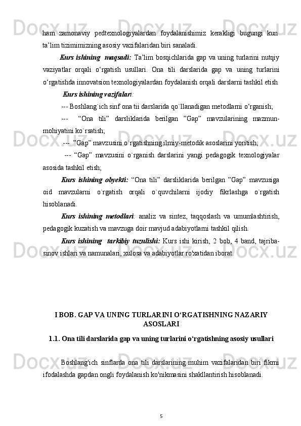 ham   zamonaviy   pedtexnologiyalardan   foydalanishimiz   kerakligi   bugungi   kun
ta’lim tizimimizning asosiy vazifalaridan biri sanaladi. 
             Kurs ishining   maqsadi:   Ta’lim bosqichlarida gap va uning turlarini nutqiy
vaziyatlar   orqali   o‘rgatish   usullari.   Ona   tili   darslarida   gap   va   uning   turlarini
o‘rgatishda innovatsion texnologiyalardan foydalanish orqali darslarni tashkil etish
  Kurs ishining vazifalar i: 
--- Boshlang`ich sinf ona tii darslarida qo`llanadigan metodlarni o‘rganish;
---     “Ona   tili”   darsliklarida   berilgan   ”Gap”   mavzularining   mazmun-
mohiyatini ko`rsatish;
 ---  ”Gap” mavzusini o`rgatishning ilmiy-metodik asoslarini yoritish; 
  ---   “Gap”   mavzusini   o`rganish   darslarini   yangi   pedagogik   texnologiyalar
asosida tashkil etish;
Kurs   ishining   obyekti:   “Ona   tili”   darsliklarida   berilgan   ”Gap”   mavzusiga
oid   mavzularni   o`rgatish   orqali   o`quvchilarni   ijodiy   fikrlashga   o`rgatish
hisoblanadi. 
Kurs   ishining   metodlari :   analiz   va   sintez,   taqqoslash   va   umumlashtirish,
pedagogik kuzatish va mavzuga doir mavjud adabiyotlarni tashkil qilish.
Kurs   ishining     tarkibiy   tuzulishi:   Kurs   ishi   kirish,   2   bob,   4   band,   tajriba-
sinov ishlari va namunalari, xulosa va adabiyotlar ro'xatidan iborat. 
I BOB. GAP VA UNING TURLARINI O‘RGATISHNING NAZARIY
ASOSLARI
1.1. Ona tili darslarida gap va uning turlarini o‘rgatishning asosiy usullari
Boshlang'ich   sinflarda   ona   tili   darslarining   muhim   vazifalaridan   biri   fikrni
ifodalashda gapdan ongli foydalanish ko'nikmasini shakllantirish hisoblanadi.
5