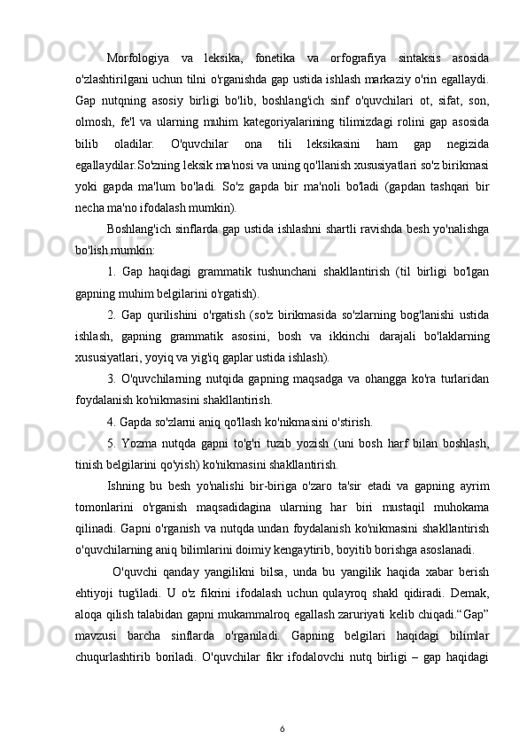 Morfologiya   va   leksika,   fonetika   va   orfografiya   sintaksis   asosida
o'zlashtirilgani uchun tilni o'rganishda gap ustida ishlash markaziy o'rin egallaydi.
Gap   nutqning   asosiy   birligi   bo'lib,   boshlang'ich   sinf   o'quvchilari   ot,   sifat,   son,
olmosh,   fe'l   va   ularning   muhim   kategoriyalarining   tilimizdagi   rolini   gap   asosida
bilib   oladilar.   O'quvchilar   ona   tili   leksikasini   ham   gap   negizida
egallaydilar.So'zning leksik ma'nosi va uning qo'llanish xususiyatlari so'z birikmasi
yoki   gapda   ma'lum   bo'ladi.   So'z   gapda   bir   ma'noli   bo'ladi   (gapdan   tashqari   bir
necha ma'no ifodalash mumkin). 
Boshlang'ich sinflarda gap ustida ishlashni shartli ravishda besh yo'nalishga
bo'lish mumkin:
1.   Gap   haqidagi   grammatik   tushunchani   shakllantirish   (til   birligi   bo'lgan
gapning muhim belgilarini o'rgatish).
2.   Gap   qurilishini   o'rgatish   (so'z   birikmasida   so'zlarning   bog'lanishi   ustida
ishlash,   gapning   grammatik   asosini,   bosh   va   ikkinchi   darajali   bo'laklarning
xususiyatlari, yoyiq va yig'iq gaplar ustida ishlash).
3.   O'quvchilarning   nutqida   gapning   maqsadga   va   ohangga   ko'ra   turlaridan
foydalanish ko'nikmasini shakllantirish.
4. Gapda so'zlarni aniq qo'llash ko'nikmasini o'stirish.
5.   Yozma   nutqda   gapni   to'g'ri   tuzib   yozish   (uni   bosh   harf   bilan   boshlash,
tinish belgilarini qo'yish) ko'nikmasini shakllantirish.
Ishning   bu   besh   yo'nalishi   bir-biriga   o'zaro   ta'sir   etadi   va   gapning   ayrim
tomonlarini   o'rganish   maqsadidagina   ularning   har   biri   mustaqil   muhokama
qilinadi. Gapni o'rganish va nutqda undan foydalanish ko'nikmasini  shakllantirish
o'quvchilarning aniq bilimlarini doimiy kengaytirib, boyitib borishga asoslanadi.
  O'quvchi   qanday   yangilikni   bilsa,   unda   bu   yangilik   haqida   xabar   berish
ehtiyoji   tug'iladi.   U   o'z   fikrini   ifodalash   uchun   qulayroq   shakl   qidiradi.   Demak,
aloqa qilish talabidan gapni mukammalroq egallash zaruriyati kelib chiqadi.“Gap”
mavzusi   barcha   sinflarda   o'rganiladi.   Gapning   belgilari   haqidagi   bilimlar
chuqurlashtirib   boriladi.   O'quvchilar   fikr   ifodalovchi   nutq   birligi   –   gap   haqidagi
6