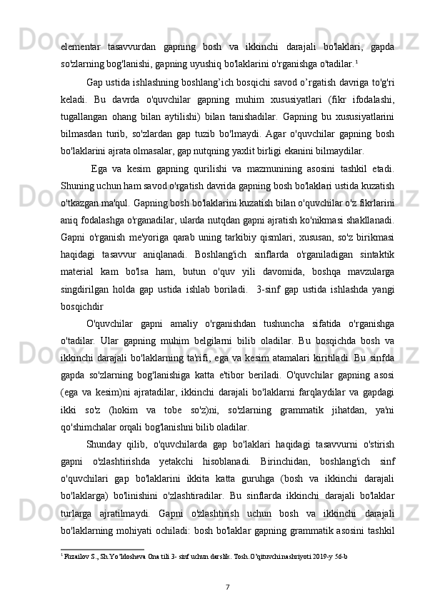 elementar   tasavvurdan   gapning   bosh   va   ikkinchi   darajali   bo'laklari,   gapda
so'zlarning bog'lanishi, gapning uyushiq bo'laklarini o'rganishga o'tadilar. 1
Gap ustida ishlashning boshlang’ich bosqichi savod o’rgatish davriga to'g'ri
keladi.   Bu   davrda   o'quvchilar   gapning   muhim   xususiyatlari   (fikr   ifodalashi,
tugallangan   ohang   bilan   aytilishi)   bilan   tanishadilar.   Gapning   bu   xususiyatlarini
bilmasdan   turib,   so'zlardan   gap   tuzib   bo'lmaydi.   Agar   o'quvchilar   gapning   bosh
bo'laklarini ajrata olmasalar, gap nutqning yaxlit birligi ekanini bilmaydilar.
  Ega   va   kesim   gapning   qurilishi   va   mazmunining   asosini   tashkil   etadi.
Shuning uchun ham savod o'rgatish davrida gapning bosh bo'laklari ustida kuzatish
o'tkazgan ma'qul. Gapning bosh bo'laklarini kuzatish bilan o'quvchilar o'z fikrlarini
aniq fodalashga o'rganadilar, ularda nutqdan gapni ajratish ko'nikmasi shakllanadi.
Gapni   o'rganish   me'yoriga   qarab   uning   tarkibiy   qismlari,   xususan,   so'z   birikmasi
haqidagi   tasavvur   aniqlanadi.   Boshlang'ich   sinflarda   o'rganiladigan   sintaktik
material   kam   bo'lsa   ham,   butun   o'quv   yili   davomida,   boshqa   mavzularga
singdirilgan   holda   gap   ustida   ishlab   boriladi.     3-sinf   gap   ustida   ishlashda   yangi
bosqichdir
O'quvchilar   gapni   amaliy   o'rganishdan   tushuncha   sifatida   o'rganishga
o'tadilar.   Ular   gapning   muhim   belgilarni   bilib   oladilar.   Bu   bosqichda   bosh   va
ikkinchi   darajali   bo'laklarning   ta'rifi,   ega   va   kesim   atamalari   kiritiladi.   Bu   sinfda
gapda   so'zlarning   bog'lanishiga   katta   e'tibor   beriladi.   O'quvchilar   gapning   asosi
(ega   va   kesim)ni   ajratadilar,   ikkinchi   darajali   bo'laklarni   farqlaydilar   va   gapdagi
ikki   so'z   (hokim   va   tobe   so'z)ni,   so'zlarning   grammatik   jihatdan,   ya'ni
qo'shimchalar orqali bog'lanishni bilib oladilar.
Shunday   qilib,   o'quvchilarda   gap   bo'laklari   haqidagi   tasavvurni   o'stirish
gapni   o'zlashtirishda   yetakchi   hisoblanadi.   Birinchidan,   boshlang'ich   sinf
o'quvchilari   gap   bo'laklarini   ikkita   katta   guruhga   (bosh   va   ikkinchi   darajali
bo'laklarga)   bo'linishini   o'zlashtiradilar.   Bu   sinflarda   ikkinchi   darajali   bo'laklar
turlarga   ajratilmaydi.   Gapni   o'zlashtirish   uchun   bosh   va   ikkinchi   darajali
bo'laklarning mohiyati  ochiladi: bosh bo'laklar  gapning grammatik asosini  tashkil
1
  Fuzailov S., Sh.Yo’ldosheva Ona tili 3- sinf uchun darslik. Tosh.O’qituvchi nashriyoti 2019-y 56-b
7 