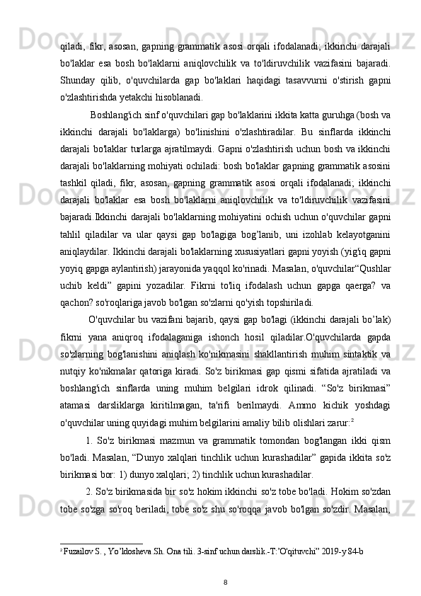 qiladi,   fikr,   asosan,   gapning   grammatik   asosi   orqali   ifodalanadi;   ikkinchi   darajali
bo'laklar   esa   bosh   bo'laklarni   aniqlovchilik   va   to'ldiruvchilik   vazifasini   bajaradi.
Shunday   qilib,   o'quvchilarda   gap   bo'laklari   haqidagi   tasavvurni   o'stirish   gapni
o'zlashtirishda yetakchi hisoblanadi.
  Boshlang'ich sinf o'quvchilari gap bo'laklarini ikkita katta guruhga (bosh va
ikkinchi   darajali   bo'laklarga)   bo'linishini   o'zlashtiradilar.   Bu   sinflarda   ikkinchi
darajali bo'laklar turlarga ajratilmaydi. Gapni o'zlashtirish uchun bosh va ikkinchi
darajali bo'laklarning mohiyati ochiladi: bosh bo'laklar gapning grammatik asosini
tashkil   qiladi,   fikr,   asosan,   gapning   grammatik   asosi   orqali   ifodalanadi;   ikkinchi
darajali   bo'laklar   esa   bosh   bo'laklarni   aniqlovchilik   va   to'ldiruvchilik   vazifasini
bajaradi.Ikkinchi darajali bo'laklarning mohiyatini ochish uchun o'quvchilar gapni
tahlil   qiladilar   va   ular   qaysi   gap   bo'lagiga   bog’lanib,   uni   izohlab   kelayotganini
aniqlaydilar. Ikkinchi darajali bo'laklarning xususiyatlari gapni yoyish (yig'iq gapni
yoyiq gapga aylantirish) jarayonida yaqqol ko'rinadi. Masalan, o'quvchilar“Qushlar
uchib   keldi”   gapini   yozadilar.   Fikrni   to'liq   ifodalash   uchun   gapga   qaerga?   va
qachon? so'roqlariga javob bo'lgan so'zlarni qo'yish topshiriladi.
  O'quvchilar bu vazifani bajarib, qaysi gap bo'lagi (ikkinchi darajali bo’lak)
fikrni   yana   aniqroq   ifodalaganiga   ishonch   hosil   qiladilar.O'quvchilarda   gapda
so'zlarning   bog'lanishini   aniqlash   ko'nikmasini   shakllantirish   muhim   sintaktik   va
nutqiy   ko'nikmalar   qatoriga   kiradi.   So'z   birikmasi   gap   qismi   sifatida   ajratiladi   va
boshlang'ich   sinflarda   uning   muhim   belgilari   idrok   qilinadi.   “So'z   birikmasi”
atamasi   darsliklarga   kiritilmagan,   ta'rifi   berilmaydi.   Ammo   kichik   yoshdagi
o'quvchilar uning quyidagi muhim belgilarini amaliy bilib olishlari zarur: 2
1.   So'z   birikmasi   mazmun   va   grammatik   tomondan   bog'langan   ikki   qism
bo'ladi.   Masalan,   “Dunyo   xalqlari   tinchlik   uchun   kurashadilar”   gapida   ikkita   so'z
birikmasi bor: 1) dunyo xalqlari; 2) tinchlik uchun kurashadilar. 
2. So'z birikmasida bir so'z hokim ikkinchi so'z tobe bo'ladi. Hokim so'zdan
tobe so'zga   so'roq  beriladi,  tobe  so'z  shu  so'roqqa  javob  bo'lgan so'zdir.  Masalan,
2
  Fuzailov S. , Yo’ldosheva.Sh. Ona tili. 3-sinf uchun darslik.-T:’O'qituvchi” 2019-y 84-b
8 