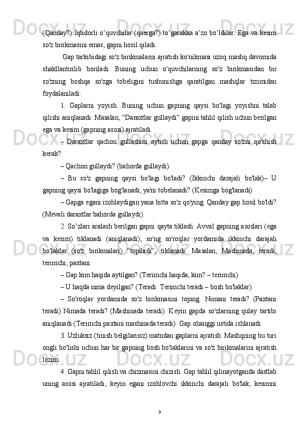 (Qanday?) Iqtidorli o’quvchilar (qaerga?) to’garakka a’zo bo’ldilar. Ega va kesim
so'z birikmasini emas, gapni hosil qiladi.
 Gap tarkibidagi so'z birikmalarni ajratish ko'nikmasi uzoq mashq davomida
shakllantirilib   boriladi.   Buning   uchun   o'quvchilarning   so'z   birikmasidan   bir
so'zning   boshqa   so'zga   tobeligini   tushunishga   qaratilgan   mashqlar   tizimidan
foydalaniladi:
1.   Gaplarni   yoyish.   Buning   uchun   gapning   qaysi   bo'lagi   yoyishni   talab
qilishi aniqlanadi. Masalan, “Daraxtlar gullaydi” gapini tahlil qilish uchun berilgan
ega va kesim (gapning asosi) ajratiladi. 
–   Daraxtlar   qachon   gullashini   aytish   uchun   gapga   qanday   so'zni   qo'shish
kerak? 
– Qachon gullaydi? (bahorda gullaydi) 
–   Bu   so'z   gapning   qaysi   bo'lagi   bo'ladi?   (Ikkinchi   darajali   bo'lak)–   U
gapning qaysi bo'lagiga bog'lanadi, ya'ni tobelanadi? (Kesimga bog'lanadi) 
– Gapga egani izohlaydigan yana bitta so'z qo'ying. Qanday gap hosil bo'ldi?
(Mevali daraxtlar bahorda gullaydi).
2. So’zlari aralash berilgan gapni qayta tiklash. Avval gapning asoslari (ega
va   kesim)   tiklanadi   (aniqlanadi),   so'ng   so'roqlar   yordamida   ikkinchi   darajali
bo'laklar   (so'z   birikmalari)   “topiladi”,   tiklanadi.   Masalan,   Mashinada,   teradi,
terimchi, paxtani.
– Gap kim haqida aytilgan? (Terimchi haqida, kim? – terimchi)
– U haqda nima deyilgan? (Teradi. Terimchi teradi – bosh bo'laklar).
–   So'roqlar   yordamida   so'z   birikmasini   toping.   Nimani   teradi?   (Paxtani
teradi)   Nimada   teradi?   (Mashinada   teradi).   Keyin   gapda   so'zlarning   qulay   tartibi
aniqlanadi (Terimchi paxtani mashinada teradi). Gap ohanggi ustida ishlanadi.
3. Uzluksiz (tinish belgilarisiz) matndan gaplarni ajratish. Mashqning bu turi
ongli bo'lishi uchun har bir gapning bosh bo'laklarini va so'z birikmalarini ajratish
lozim.
4. Gapni tahlil qilish va chizmasini chizish. Gap tahlil qilinayotganda dastlab
uning   asosi   ajratiladi,   keyin   egani   izohlovchi   ikkinchi   darajali   bo'lak,   kesimni
9