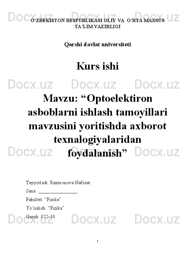 O‘ZBEKISTON RESPUBLIKASI OLIY VA  O‘RTA MAXSUS
TA’LIM VAZIRLIGI
Qarshi davlat universiteti
Kurs ishi
Mavzu: “Optoelektiron
asboblarni ishlash tamoyillari
mavzusini yoritishda axborot
texnalogiyalaridan
foydalanish” 
Tayyorladi: Raxmonova Nafosat
Sana: ________________
Fakultet: “Fizika” 
Yo’nalish: “Fizika” 
Guruh: 022-10
1