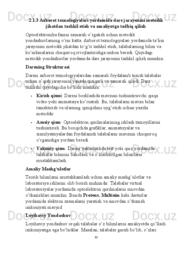 2.1.3 Axborot texnologiyalari yordamida dars jarayonini metodik
jihatdan tashkil etish va amaliyotga tadbiq qilish
Optoelektronika fanini samarali o‘rgatish uchun metodik 
yondashuvlarning o‘rni katta. Axborot texnologiyalari yordamida ta’lim 
jarayonini metodik jihatdan to‘g‘ri tashkil etish, talabalarning bilim va 
ko‘nikmalarini chuqurroq rivojlantirishga imkon beradi. Quyidagi 
metodik yondashuvlar yordamida dars jarayonini tashkil qilish mumkin:
Darsning Strukturasi
Darsni axborot texnologiyalaridan samarali foydalanib tuzish talabalar 
uchun o‘qish jarayonini yanada qiziqarli va samarali qiladi.  Dars 
tuzilishi quyidagicha bo‘lishi mumkin:
 Kirish qismi : Darsni boshlashda mavzuni tushuntiruvchi qisqa 
video yoki animatsiya ko‘rsatish.  Bu, talabalarni mavzu bilan 
tanishtirish va ularning qiziqishini uyg‘otish uchun yaxshi 
metoddir.
 Asosiy qism : Optoelektron qurilmalarining ishlash tamoyillarini 
tushuntirish. Bu bosqichda grafiklar, animatsiyalar va 
simulyatsiyalardan foydalanish talabalarni mavzuni chuqurroq 
o‘rganishga yordam beradi.
 Yakuniy qism : Darsni yakunlashda test yoki quiz yordamida 
talabalar bilimini baholash va o‘zlashtirilgan bilimlarni 
mustahkamlash.
Amaliy Mashg‘ulotlar
Teorik bilimlarni mustahkamlash uchun amaliy mashg‘ulotlar va 
laboratoriya ishlarini olib borish muhimdir. Talabalar virtual 
laboratoriyalar yordamida optoelektron qurilmalarni sinovdan 
o‘tkazishlari mumkin. Bunda  Proteus ,  Multisim  kabi dasturlar 
yordamida elektron sxemalarni yaratish va sinovdan o‘tkazish 
imkoniyati mavjud.
Loyihaviy Yondashuv
Loyihaviy yondashuv orqali talabalar o‘z bilimlarini amaliyotda qo‘llash
imkoniyatiga ega bo‘ladilar. Masalan, talabalar guruh bo‘lib, o‘zlari 
10 