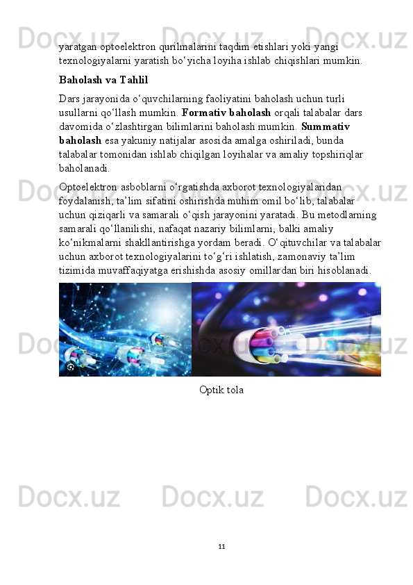 yaratgan optoelektron qurilmalarini taqdim etishlari yoki yangi 
texnologiyalarni yaratish bo‘yicha loyiha ishlab chiqishlari mumkin.
Baholash va Tahlil
Dars jarayonida o‘quvchilarning faoliyatini baholash uchun turli 
usullarni qo‘llash mumkin.  Formativ baholash  orqali talabalar dars 
davomida o‘zlashtirgan bilimlarini baholash mumkin.  Summativ 
baholash  esa yakuniy natijalar asosida amalga oshiriladi, bunda 
talabalar tomonidan ishlab chiqilgan loyihalar va amaliy topshiriqlar 
baholanadi.
Optoelektron asboblarni o‘rgatishda axborot texnologiyalaridan 
foydalanish, ta’lim sifatini oshirishda muhim omil bo‘lib, talabalar 
uchun qiziqarli va samarali o‘qish jarayonini yaratadi. Bu metodlarning 
samarali qo‘llanilishi, nafaqat nazariy bilimlarni, balki amaliy 
ko‘nikmalarni shakllantirishga yordam beradi. O‘qituvchilar va talabalar
uchun axborot texnologiyalarini to‘g‘ri ishlatish, zamonaviy ta’lim 
tizimida muvaffaqiyatga erishishda asosiy omillardan biri hisoblanadi.
Optik tola
11 