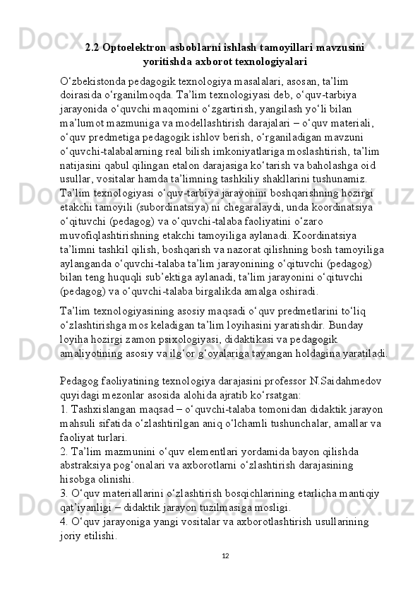 2.2 Optoelektron asboblarni ishlash tamoyillari mavzusini
yoritishda axborot texnologiyalari
O‘zbekistonda pedagogik texnologiya masalalari, asosan, ta’lim 
doirasida o‘rganilmoqda. Ta’lim texnologiyasi deb, o‘quv-tarbiya 
jarayonida o‘quvchi maqomini o‘zgartirish, yangilash yo‘li bilan 
ma’lumot mazmuniga va modellashtirish darajalari – o‘quv materiali, 
o‘quv predmetiga pedagogik ishlov berish, o‘rganiladigan mavzuni 
o‘quvchi-talabalarning real bilish imkoniyatlariga moslashtirish, ta’lim 
natijasini qabul qilingan etalon darajasiga ko‘tarish va baholashga oid 
usullar, vositalar hamda ta’limning tashkiliy shakllarini tushunamiz. 
Ta’lim texnologiyasi o‘quv-tarbiya jarayonini boshqarishning hozirgi 
etakchi tamoyili (subordinatsiya) ni chegaralaydi, unda koordinatsiya 
o‘qituvchi (pedagog) va o‘quvchi-talaba faoliyatini o‘zaro 
muvofiqlashtirishning etakchi tamoyiliga aylanadi. Koordinatsiya 
ta’limni tashkil qilish, boshqarish va nazorat qilishning bosh tamoyiliga 
aylanganda o‘quvchi-talaba ta’lim jarayonining o‘qituvchi (pedagog) 
bilan teng huquqli sub’ektiga aylanadi, ta’lim jarayonini o‘qituvchi 
(pedagog) va o‘quvchi-talaba birgalikda amalga oshiradi.
Ta’lim texnologiyasining asosiy maqsadi o‘quv predmetlarini to‘liq 
o‘zlashtirishga mos keladigan ta’lim loyihasini yaratishdir. Bunday 
loyiha hozirgi zamon psixologiyasi, didaktikasi va pedagogik 
amaliyotining asosiy va ilg‘or g‘oyalariga tayangan holdagina yaratiladi.
Pedagog faoliyatining texnologiya darajasini professor N.Saidahmedov 
quyidagi mezonlar asosida alohida ajratib ko‘rsatgan: 
1. Tashxislangan maqsad – o‘quvchi-talaba tomonidan didaktik jarayon 
mahsuli sifatida o‘zlashtirilgan aniq o‘lchamli tushunchalar, amallar va 
faoliyat turlari. 
2. Ta’lim mazmunini o‘quv elementlari yordamida bayon qilishda 
abstraksiya pog‘onalari va axborotlarni o‘zlashtirish darajasining 
hisobga olinishi. 
3. O‘quv materiallarini o‘zlashtirish bosqichlarining etarlicha mantiqiy 
qat’iyanligi – didaktik jarayon tuzilmasiga mosligi. 
4. O‘quv jarayoniga yangi vositalar va axborotlashtirish usullarining 
joriy etilishi. 
12 