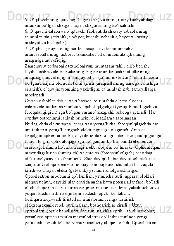 5. O‘qituvchining qoidabop (algoritmli) va erkin, ijodiy faoliyatidagi 
mumkin bo‘lgan chetga chiqish chegarasining ko‘rsatilishi. 
6. O‘quvchi-talaba va o‘qituvchi faoliyatida shaxsiy sabablarning 
ta’minlanishi (erkinlik, ijodiyot, kurashuvchanlik, hayotiy, kasbiy 
mohiyat va boshqalar). 
7. O‘qitish jarayonining har bir bosqichida kommunikativ 
munosabatlarning, axborot texnikalari bilan muomala qilishning 
maqsadga muvofiqligi. 
Zamonaviy pedagogik texnologiyani muntazam tahlil qilib borish, 
loyihalashtiruvchi vositalarning eng zarurini tanlash metodlarining 
maqsadga muvofiqligini aniqlay bilish (ta’lim metodlari), olinishi zarur 
bo‘lgan natijani oldindan tahlil qilish (maqsadlarning amalga oshishiga 
erishish), o‘quv jarayonining yaxlitligini ta’minlash kabi tamoyillarga 
asoslanadi. 
Optron asboblar deb, u yoki boshqa ko’rinishda o’zaro aloqani 
oshiruvchi nurlanish manbai va qabul qilgichga (yorug’liknurlagich va 
fotoqabulqilgich) ega bo’lgan yarimo’tkazgichli asbobga aytiladi. Har 
qanday optronlarni ishlash prinsipi quidagilarga asoslangan. 
Nurlagichda elektr signal energiyasi yorug’likka, fotoqbulqilgichda esa, 
uni teskarisi yorug’lik signali elektr signaliga o’zgaradi. Amalda 
tarqalgan optronlar bo’lib, qaysiki unda nurlagichdan fotoqabulqilgichga
tomon to’g’ri optik aloqaga ega bo’lganlari bo’lib, bunda elementlar 
orasidagi hamma ko’rinishidagi elektr aloqalar bo’lmaydi. Optik aloqani
mavjudligi kirish (nurlagich) va chiqish (fotoqabulqilgich) orasidagi 
elektr izolyasiyani ta’minlaydi. Shunday qilib, bunday asbob elektron 
zanjirlarda aloqa elementi funksiyasini bajaradi, shu bilan bir vaqtda 
kirish va chiqish elektr (galvanik) yechimi amalga oshirilgan. 
Optoelektron asboblarni qo’llanilishi yetarlicha turli: apparat bloklari 
aloqasi uchun, qaysiki ular orasida ancha katta potensiallar farqi bo’ladi;
o’lchash qurilmalarini kirish zanjirlarini shumdan himoyalash uchun va 
yuqori kuchlanishli zanjirlarni sozlash, optik, kontaktsiz 
boshqarish,quvvatli tiristorlar, simistorlarni ishga tushirish, 
elektromexanik releli qurilmalarni boshqarishlar kiradi. “Uzun” 
optronlarni (optik kanal sifatida uzun ingichka optik – tolali asboblar) 
yaratilishi optron texnika maxsulotlarini qo'llashni mutlaqo yangi 
yo’nalish – optik tola bo’yicha masofaviy aloqani ochdi. Optoelektron 
13 