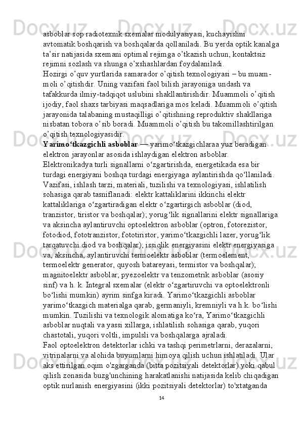 asboblar sop radiotexnik sxemalar modulyasiyasi, kuchayishni 
avtomatik boshqarish va boshqalarda qollaniladi. Bu yerda optik kanalga
ta’sir natijasida sxemani optimal rejimga o’tkazish uchun, kontaktsiz 
rejimni sozlash va shunga o’xshashlardan foydalaniladi. 
Hozirgi o’quv yurtlarida samarador o’qitish texnologiyasi – bu muam -
moli o’qitishdir. Uning vazifasi faol bilish jarayoniga undash va 
tafakkurda ilmiy-tadqiqot uslubini shakllantirishdir. Muammoli o’qitish 
ijodiy, faol shaxs tarbiyasi maqsadlariga mos keladi. Muammoli o’qitish
jarayonida talabaning mustaqilligi o’qitishning reproduktiv shakllariga 
nisbatan tobora o’sib boradi. Muammoli o’qitish bu takomillashtirilgan 
o’qitish texnologiyasidir. 
Yarimo tkazgichli asboblarʻ   — yarimo tkazgichlaraa yuz beradigan 	ʻ
elektron jarayonlar asosida ishlaydigan elektron asboblar. 
Elektronikadya turli signallarni o zgartirishda, energetikada esa bir 	
ʻ
turdagi energiyani boshqa turdagi energiyaga aylantirishda qo llaniladi. 	
ʻ
Vazifasi, ishlash tarzi, materiali, tuzilishi va texnologiyasi, ishlatilish 
sohasiga qarab tasniflanadi: elektr kattaliklarini ikkinchi elektr 
kattaliklariga o zgartiradigan elektr o zgartirgich asboblar (diod, 	
ʻ ʻ
tranzistor, tiristor va boshqalar); yorug lik signallarini elektr signallariga	
ʻ
va aksincha aylantiruvchi optoelektron asboblar (optron, fotorezistor, 
fotodiod, fototranzistor, fototiristor, yarimo tkazgichli lazer, yorug lik 	
ʻ ʻ
tarqatuvchi diod va boshqalar); issiqlik energiyasini elektr energiyasiga 
va, aksincha, aylantiruvchi termoelektr asboblar (termoelement, 
termoelektr generator, quyosh batareyasi, termistor va boshqalar); 
magnitoelektr asboblar; pyezoelektr va tenzometrik asboblar (asosiy 
sinf) va h. k. Integral sxemalar (elektr o zgartiruvchi va optoelektronli 	
ʻ
bo lishi mumkin) ayrim sinfga kiradi. Yarimo tkazgichli asboblar 	
ʻ ʻ
yarimo tkazgich materialga qarab, germaniyli, kremniyli va h.k. bo lishi 	
ʻ ʻ
mumkin. Tuzilishi va texnologik alomatiga ko ra, Yarimo tkazgichli 	
ʻ ʻ
asboblar nuqtali va yassi xillarga, ishlatilish sohasiga qarab, yuqori 
chastotali, yuqori voltli, impulsli va boshqalarga ajraladi. 
Faol optoelektron detektorlar ichki va tashqi perimetrlarni, derazalarni, 
vitrinalarni va alohida buyumlarni himoya qilish uchun ishlatiladi. Ular 
aks ettirilgan oqim o'zgarganda (bitta pozitsiyali detektorlar) yoki qabul 
qilish zonasida buzg'unchining harakatlanishi natijasida kelib chiqadigan
optik nurlanish energiyasini (ikki pozitsiyali detektorlar) to'xtatganda 
14