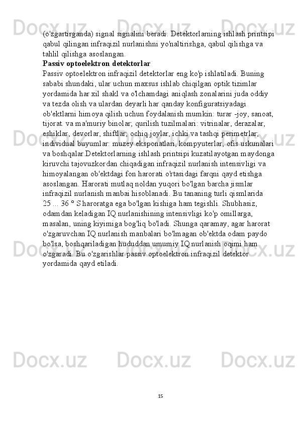 (o'zgartirganda) signal signalini beradi. Detektorlarning ishlash printsipi 
qabul qilingan infraqizil nurlanishni yo'naltirishga, qabul qilishga va 
tahlil qilishga asoslangan. 
Passiv optoelektron detektorlar  
Passiv optoelektron infraqizil detektorlar eng ko'p ishlatiladi. Buning 
sababi shundaki, ular uchun maxsus ishlab chiqilgan optik tizimlar 
yordamida har xil shakl va o'lchamdagi aniqlash zonalarini juda oddiy 
va tezda olish va ulardan deyarli har qanday konfiguratsiyadagi 
ob'ektlarni himoya qilish uchun foydalanish mumkin: turar -joy, sanoat, 
tijorat. va ma'muriy binolar; qurilish tuzilmalari: vitrinalar, derazalar, 
eshiklar, devorlar, shiftlar; ochiq joylar, ichki va tashqi perimetrlar; 
individual buyumlar: muzey eksponatlari, kompyuterlar, ofis uskunalari 
va boshqalar.Detektorlarning ishlash printsipi kuzatilayotgan maydonga 
kiruvchi tajovuzkordan chiqadigan infraqizil nurlanish intensivligi va 
himoyalangan ob'ektdagi fon harorati o'rtasidagi farqni qayd etishga 
asoslangan. Harorati mutlaq noldan yuqori bo'lgan barcha jismlar 
infraqizil nurlanish manbai hisoblanadi. Bu tananing turli qismlarida 
25 ... 36 ° S haroratga ega bo'lgan kishiga ham tegishli. Shubhasiz, 
odamdan keladigan IQ nurlanishining intensivligi ko'p omillarga, 
masalan, uning kiyimiga bog'liq bo'ladi. Shunga qaramay, agar harorat 
o'zgaruvchan IQ nurlanish manbalari bo'lmagan ob'ektda odam paydo 
bo'lsa, boshqariladigan hududdan umumiy IQ nurlanish oqimi ham 
o'zgaradi. Bu o'zgarishlar passiv optoelektron infraqizil detektor 
yordamida qayd etiladi.
15