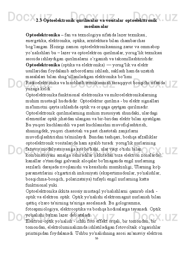 2.3  Optoelektronik qurilmalar va vositalar optoelekttronik
moslamalar
Optoelektronika –   fan va texnologiya sifatida lazer texnikasi, 
energetika, elektronika, optika, arxitektura bilan chambarchas 
bog’langan. Hozirgi zamon optoelektronikasining zarur va ommabop 
yo’nalishlari bu – lazer va optoelektron qurilmalar, yorug‘lik texnikasi 
asosida ishlaydigan qurilmalarni o’rganish va takomillashtirishdir. 
Optoelektronika   (optika va elektronika) — yorug lik va elektr ʻ
usullaridan foydalanib axborotlarni ishlash, saklash hamda uzatish 
masalalari bilan shug ullaniladigan elektronika bo limi. 	
ʻ ʻ
Radioelektronika va hisoblash texnikasinish taraqqiyot bosqichi sifatida 
yuzaga keldi. 
Optoelektronika funktsional elektronika va mikroelektronikalarning 
muhim mustaqil hududidir. Optoelektur qurilma - bu elektr signallari 
ma'lumotni qayta ishlashda optik va orqaga qaytgan qurilmadir. 
Optoelektronik qurilmalarning muhim xususiyati shundaki, ulardagi 
elementlar optik jihatdan ulangan va bir-biridan elektr bilan ajratilgan. 
Bu yuqori kuchlanishli va past kuchlanishni muvofiqlashtirish, 
shuningdek, yuqori chastotali va past chastotali zanjirlarni 
muvofiqlashtirishni ta'minlaydi. Bundan tashqari, boshqa afzalliklar 
optoelektronik vositalarida ham ajralib turadi: yorug'lik nurlarining 
fazoviy modulyatsiyasiga xos bo'lishi, ular vaqt o'tishi bilan 
kombinatsiyani amalga oshiradilar (ikkitadan toza elektron zonalarda); 
kanallar o'rtasidagi galvanik aloqalar bo'lmaganda engil nurlarning 
sezilarli darajada rivojlanishi va kesishishi mumkinligi; Ularning ko'p 
parametrlarini o'zgartirish imkoniyati (ekspertimudonlar, yo'nalishlar, 
bosqichma-bosqich, polarizatsiya) tufayli engil nurlarning katta 
funktsional yuki. 
Optoelektronika ikkita asosiy mustaqil yo'nalishlarni qamrab oladi - 
optik va elektron optik. Optik yo'nalishi elektromagnit nurlanish bilan 
qattiq o'zaro ta'sirning ta'siriga asoslanadi. Bu gologramma, 
fotoapmiologiya, elektrooptika va boshqa hodisalarga tayanadi. Optik 
yo'nalishi ba'zan lazer deb ataladi. 
Elektron-optik yo'nalish - ichki foto effekt orqali, bir tomondan, bir 
tomondan, elektroluminalizmda ishlatiladigan fotovoltaik o'zgarishlar 
printsipidan foydalanadi. Ushbu yo'nalishning asosi an'anaviy elektron 
16 