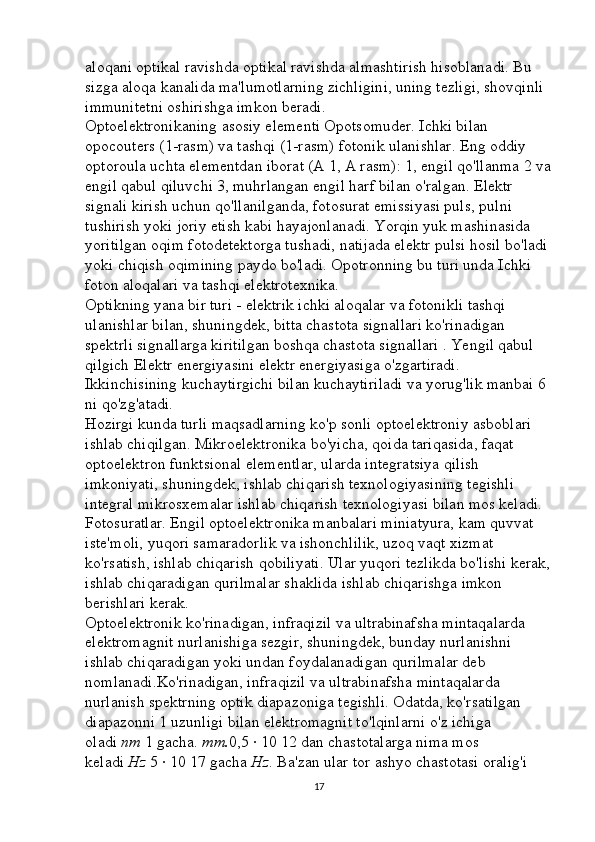 aloqani optikal ravishda optikal ravishda almashtirish hisoblanadi. Bu 
sizga aloqa kanalida ma'lumotlarning zichligini, uning tezligi, shovqinli 
immunitetni oshirishga imkon beradi. 
Optoelektronikaning asosiy elementi Opotsomuder. Ichki bilan 
opocouters (1-rasm) va tashqi (1-rasm) fotonik ulanishlar. Eng oddiy 
optoroula uchta elementdan iborat (A 1, A rasm): 1, engil qo'llanma 2 va
engil qabul qiluvchi 3, muhrlangan engil harf bilan o'ralgan. Elektr 
signali kirish uchun qo'llanilganda, fotosurat emissiyasi puls, pulni 
tushirish yoki joriy etish kabi hayajonlanadi. Yorqin yuk mashinasida 
yoritilgan oqim fotodetektorga tushadi, natijada elektr pulsi hosil bo'ladi 
yoki chiqish oqimining paydo bo'ladi. Opotronning bu turi unda Ichki 
foton aloqalari va tashqi elektrotexnika. 
Optikning yana bir turi - elektrik ichki aloqalar va fotonikli tashqi 
ulanishlar bilan, shuningdek, bitta chastota signallari ko'rinadigan 
spektrli signallarga kiritilgan boshqa chastota signallari . Yengil qabul 
qilgich Elektr energiyasini elektr energiyasiga o'zgartiradi. 
Ikkinchisining kuchaytirgichi bilan kuchaytiriladi va yorug'lik manbai 6 
ni qo'zg'atadi. 
Hozirgi kunda turli maqsadlarning ko'p sonli optoelektroniy asboblari 
ishlab chiqilgan. Mikroelektronika bo'yicha, qoida tariqasida, faqat 
optoelektron funktsional elementlar, ularda integratsiya qilish 
imkoniyati, shuningdek, ishlab chiqarish texnologiyasining tegishli 
integral mikrosxemalar ishlab chiqarish texnologiyasi bilan mos keladi. 
Fotosuratlar. Engil optoelektronika manbalari miniatyura, kam quvvat 
iste'moli, yuqori samaradorlik va ishonchlilik, uzoq vaqt xizmat 
ko'rsatish, ishlab chiqarish qobiliyati. Ular yuqori tezlikda bo'lishi kerak,
ishlab chiqaradigan qurilmalar shaklida ishlab chiqarishga imkon 
berishlari kerak. 
Optoelektronik ko'rinadigan, infraqizil va ultrabinafsha mintaqalarda 
elektromagnit nurlanishiga sezgir, shuningdek, bunday nurlanishni 
ishlab chiqaradigan yoki undan foydalanadigan qurilmalar deb 
nomlanadi.Ko'rinadigan, infraqizil va ultrabinafsha mintaqalarda 
nurlanish spektrning optik diapazoniga tegishli. Odatda, ko'rsatilgan 
diapazonni 1 uzunligi bilan elektromagnit to'lqinlarni o'z ichiga 
oladi   nm   1 gacha.   mm. 0,5 · 10 12 dan chastotalarga nima mos 
keladi   Hz   5 · 10 17 gacha   Hz . Ba'zan ular tor ashyo chastotasi oralig'i 
17 