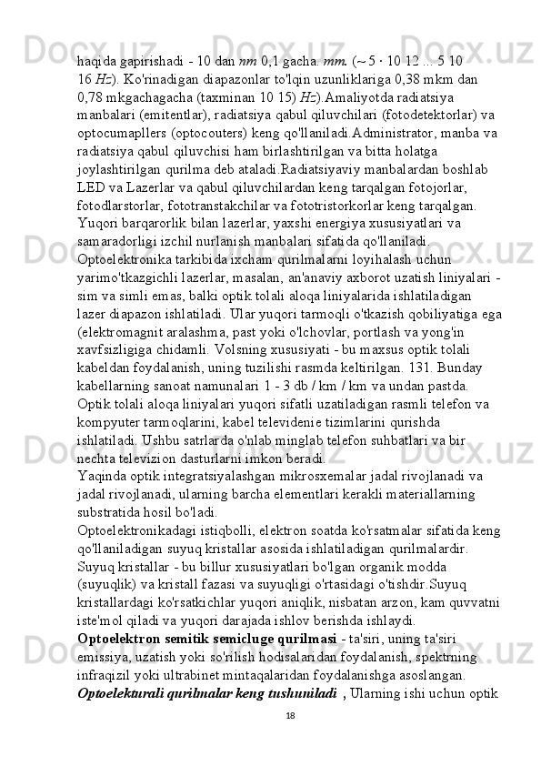 haqida gapirishadi - 10 dan   nm   0,1 gacha.   mm.   (~ 5 · 10 12 ... 5 10 
16   Hz ). Ko'rinadigan diapazonlar to'lqin uzunliklariga 0,38 mkm dan 
0,78 mkgachagacha (taxminan 10 15)   Hz ).Amaliyotda radiatsiya 
manbalari (emitentlar), radiatsiya qabul qiluvchilari (fotodetektorlar) va 
optocumapllers (optocouters) keng qo'llaniladi.Administrator, manba va 
radiatsiya qabul qiluvchisi ham birlashtirilgan va bitta holatga 
joylashtirilgan qurilma deb ataladi.Radiatsiyaviy manbalardan boshlab 
LED va Lazerlar va qabul qiluvchilardan keng tarqalgan fotojorlar, 
fotodlarstorlar, fototranstakchilar va fototristorkorlar keng tarqalgan. 
Yuqori barqarorlik bilan lazerlar, yaxshi energiya xususiyatlari va 
samaradorligi izchil nurlanish manbalari sifatida qo'llaniladi. 
Optoelektronika tarkibida ixcham qurilmalarni loyihalash uchun 
yarimo'tkazgichli lazerlar, masalan, an'anaviy axborot uzatish liniyalari -
sim va simli emas, balki optik tolali aloqa liniyalarida ishlatiladigan 
lazer diapazon ishlatiladi. Ular yuqori tarmoqli o'tkazish qobiliyatiga ega
(elektromagnit aralashma, past yoki o'lchovlar, portlash va yong'in 
xavfsizligiga chidamli. Volsning xususiyati - bu maxsus optik tolali 
kabeldan foydalanish, uning tuzilishi rasmda keltirilgan. 131. Bunday 
kabellarning sanoat namunalari 1 - 3 db / km / km va undan pastda. 
Optik tolali aloqa liniyalari yuqori sifatli uzatiladigan rasmli telefon va 
kompyuter tarmoqlarini, kabel televidenie tizimlarini qurishda 
ishlatiladi. Ushbu satrlarda o'nlab minglab telefon suhbatlari va bir 
nechta televizion dasturlarni imkon beradi. 
Yaqinda optik integratsiyalashgan mikrosxemalar jadal rivojlanadi va 
jadal rivojlanadi, ularning barcha elementlari kerakli materiallarning 
substratida hosil bo'ladi. 
Optoelektronikadagi istiqbolli, elektron soatda ko'rsatmalar sifatida keng
qo'llaniladigan suyuq kristallar asosida ishlatiladigan qurilmalardir. 
Suyuq kristallar - bu billur xususiyatlari bo'lgan organik modda 
(suyuqlik) va kristall fazasi va suyuqligi o'rtasidagi o'tishdir.Suyuq 
kristallardagi ko'rsatkichlar yuqori aniqlik, nisbatan arzon, kam quvvatni
iste'mol qiladi va yuqori darajada ishlov berishda ishlaydi. 
Optoelektron semitik semicluge qurilmasi   - ta'siri, uning ta'siri 
emissiya, uzatish yoki so'rilish hodisalaridan foydalanish, spektrning 
infraqizil yoki ultrabinet mintaqalaridan foydalanishga asoslangan. 
Optoelekturali qurilmalar keng tushuniladi   ,   Ularning ishi uchun optik 
18 