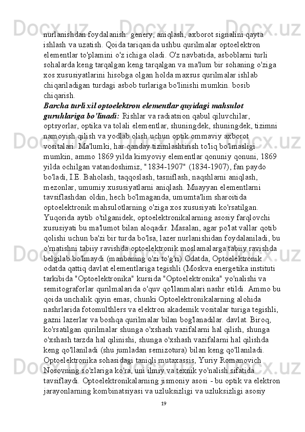 nurlanishdan foydalanish: genery, aniqlash, axborot signalini qayta 
ishlash va uzatish. Qoida tariqasida ushbu qurilmalar optoelektron 
elementlar to'plamini o'z ichiga oladi. O'z navbatida, asboblarni turli 
sohalarda keng tarqalgan keng tarqalgan va ma'lum bir sohaning o'ziga 
xos xususiyatlarini hisobga olgan holda maxsus qurilmalar ishlab 
chiqariladigan turdagi asbob turlariga bo'linishi mumkin. bosib 
chiqarish. 
Barcha turli xil optoelektron elementlar quyidagi mahsulot 
guruhlariga bo'linadi:   Rishlar va radiatsion qabul qiluvchilar, 
optsyorlar, optika va tolali elementlar, shuningdek, shuningdek, tizimni 
namoyish qilish va yodlab olish uchun optik ommaviy axborot 
vositalari. Ma'lumki, har qanday tizimlashtirish to'liq bo'lmasligi 
mumkin, ammo 1869 yilda kimyoviy elementlar qonuniy qonuni, 1869 
yilda ochilgan vatandoshimiz, "1834-1907" (1834-1907), fan paydo 
bo'ladi, I.E. Baholash, taqqoslash, tasniflash, naqshlarni aniqlash, 
mezonlar, umumiy xususiyatlarni aniqlash. Muayyan elementlarni 
tavsiflashdan oldin, hech bo'lmaganda, umumta'lim sharoitida 
optoelektronik mahsulotlarning o'ziga xos xususiyati ko'rsatilgan. 
Yuqorida aytib o'tilganidek, optoelektronikalarning asosiy farqlovchi 
xususiyati bu ma'lumot bilan aloqadir. Masalan, agar po'lat vallar qotib 
qolishi uchun ba'zi bir turda bo'lsa, lazer nurlanishidan foydalaniladi, bu 
o'rnatishni tabiiy ravishda optoelektronik moslamalarga tabiiy ravishda 
belgilab bo'lmaydi (manbaning o'zi to'g'ri).Odatda, Optoelektronik 
odatda qattiq davlat elementlariga tegishli (Moskva energetika instituti 
tarkibida "Optoelektronika" kursida "Optoelektronika" yo'nalishi va 
semitograforlar qurilmalarida o'quv qo'llanmalari nashr etildi. Ammo bu 
qoida unchalik qiyin emas, chunki Optoelektronikalarning alohida 
nashrlarida fotomulthlers va elektron akademik vositalar turiga tegishli, 
gazni lazerlar va boshqa qurilmalar bilan bog'lanadilar. davlat. Biroq, 
ko'rsatilgan qurilmalar shunga o'xshash vazifalarni hal qilish, shunga 
o'xshash tarzda hal qilinishi, shunga o'xshash vazifalarni hal qilishda 
keng qo'llaniladi (shu jumladan semizotura) bilan keng qo'llaniladi. 
Optoelektronika sohasidagi taniqli mutaxassis, Yuriy Romanovich 
Nosovning so'zlariga ko'ra, uni ilmiy va texnik yo'nalish sifatida 
tavsiflaydi. Optoelektronikalarning jismoniy asosi - bu optik va elektron 
jarayonlarning kombinatsiyasi va uzluksizligi va uzluksizligi asosiy 
19 