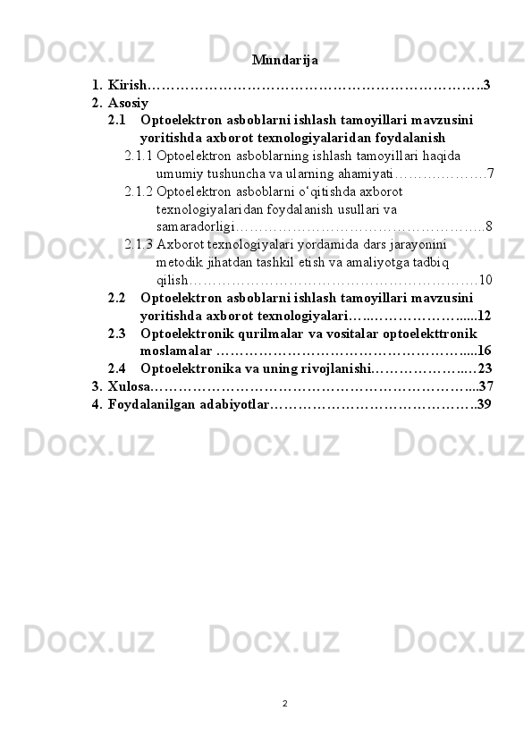 Mundarija
1. Kirish……………………………………………………………..3
2. Asosiy
2.1 Optoelektron asboblarni ishlash tamoyillari mavzusini 
yoritishda axborot texnologiyalaridan foydalanish
2.1.1 Optoelektron asboblarning ishlash tamoyillari haqida 
umumiy tushuncha va ularning ahamiyati……….……….7
2.1.2 Optoelektron asboblarni o‘qitishda axborot 
texnologiyalaridan foydalanish usullari va 
samaradorligi……………………………………………..8
2.1.3 Axborot texnologiyalari yordamida dars jarayonini 
metodik jihatdan tashkil etish va amaliyotga tadbiq 
qilish…………………………………………………….10
2.2 Optoelektron asboblarni ishlash tamoyillari mavzusini 
yoritishda axborot texnologiyalari …..………………......12
2.3 Optoelektronik qurilmalar va vositalar optoelekttronik 
moslamalar …………………………………………….....16
2.4 Optoelektronika va uning rivojlanishi………………..…23
3. Xulosa…………………………………………………………....37
4. Foydalanilgan adabiyotlar……………………………………..39
2 