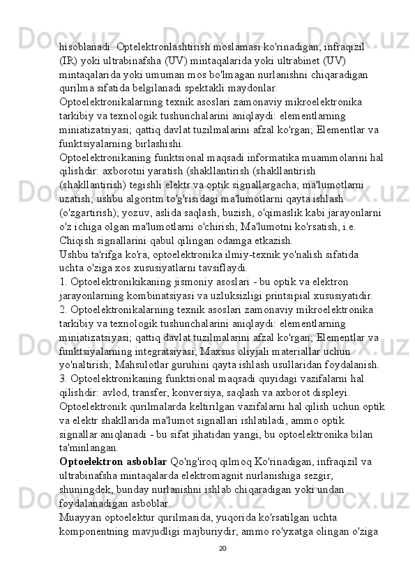 hisoblanadi. Optelektronlashtirish moslamasi ko'rinadigan, infraqizil 
(IR) yoki ultrabinafsha (UV) mintaqalarida yoki ultrabinet (UV) 
mintaqalarida yoki umuman mos bo'lmagan nurlanishni chiqaradigan 
qurilma sifatida belgilanadi spektakli maydonlar. 
Optoelektronikalarning texnik asoslari zamonaviy mikroelektronika 
tarkibiy va texnologik tushunchalarini aniqlaydi: elementlarning 
miniatizatsiyasi; qattiq davlat tuzilmalarini afzal ko'rgan; Elementlar va 
funktsiyalarning birlashishi. 
Optoelektronikaning funktsional maqsadi informatika muammolarini hal
qilishdir: axborotni yaratish (shakllantirish (shakllantirish 
(shakllantirish) tegishli elektr va optik signallargacha; ma'lumotlarni 
uzatish; ushbu algoritm to'g'risidagi ma'lumotlarni qayta ishlash 
(o'zgartirish); yozuv, aslida saqlash, buzish, o'qimaslik kabi jarayonlarni 
o'z ichiga olgan ma'lumotlarni o'chirish; Ma'lumotni ko'rsatish, i.e. 
Chiqish signallarini qabul qilingan odamga etkazish. 
Ushbu ta'rifga ko'ra, optoelektronika ilmiy-texnik yo'nalish sifatida 
uchta o'ziga xos xususiyatlarni tavsiflaydi. 
1. Optoelektronikikaning jismoniy asoslari - bu optik va elektron 
jarayonlarning kombinatsiyasi va uzluksizligi printsipial xususiyatidir. 
2. Optoelektronikalarning texnik asoslari zamonaviy mikroelektronika 
tarkibiy va texnologik tushunchalarini aniqlaydi: elementlarning 
miniatizatsiyasi; qattiq davlat tuzilmalarini afzal ko'rgan; Elementlar va 
funktsiyalarning integratsiyasi; Maxsus oliyjali materiallar uchun 
yo'naltirish; Mahsulotlar guruhini qayta ishlash usullaridan foydalanish. 
3. Optoelektronikaning funktsional maqsadi quyidagi vazifalarni hal 
qilishdir: avlod, transfer, konversiya, saqlash va axborot displeyi. 
Optoelektronik qurilmalarda keltirilgan vazifalarni hal qilish uchun optik
va elektr shakllarida ma'lumot signallari ishlatiladi, ammo optik 
signallar aniqlanadi - bu sifat jihatidan yangi, bu optoelektronika bilan 
ta'minlangan. 
Optoelektron   asboblar  Qo'ng'iroq qilmoq   Ko'rinadigan, infraqizil va 
ultrabinafsha mintaqalarda elektromagnit nurlanishiga sezgir, 
shuningdek, bunday nurlanishni ishlab chiqaradigan yoki undan 
foydalanadigan asboblar. 
Muayyan optoelektur qurilmasida, yuqorida ko'rsatilgan uchta 
komponentning mavjudligi majburiydir, ammo ro'yxatga olingan o'ziga 
20 