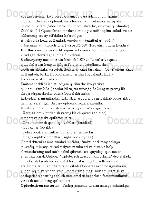 xos xususiyatlar ko'proq yoki kamroq darajada muhojir qilinishi 
mumkin. Bu sizga optomik va fotoelektron moslamalarini ajratish 
imkonini beradi (fotoelektron mulmomushchilar, elektron qurilmalar). 
Shaklda. 2.1 Optoelektron moslamalarining tasnifi taqdim etiladi va o'z 
ishlarining asosiy effektlari ko'rsatilgan. 
Amaliyotda keng qo'llaniladi   manba   nur  (emitterlar),   qabul 
qiluvchilar   nur   (fotodetorlar) va   oPROON.   (Rad etish uchun kvartira). 
Emitter   - manba, yorug'lik oqimi yoki yorqinligi uning kiritishiga 
kiradigan elektr signalining funktsiyasi. 
Radiatsiyaviy manbalardan boshlab LED va Lazerlar va qabul 
qiluvchilardan keng tarqalgan fotojorlar, fotodlarstorlar, 
fototranstakchilar va fototristorkorlar keng tarqalgan. Opt Protrons keng 
qo'llaniladi, bu LED fotodranssioneridan foydalanib, LED-
Fotootransristor, fototrist. 
Emitent shaklida ishlatiladigan qurilmalar izolyatsiya 
qilinadi   ro'molcha   (lazerlar bilan) va   muvofiq	
 bo'lmagan   (yorug'lik 
chiqaradigan diodlar bilan) Optoelektronika. 
Individual elementlardan individual asboblar va murakkab optoelektron 
tizimlar yaratilgan. Asosiy optoelektronik elementlar: 
Keraksiz optik nurlanish manbalari (yarimo'tkazgich lazer); 
· Xarajsiz optik nurlanish (yorug'lik chiqaradigan diod); 
Amport va passiv optik vositalar; 
· Optik nurlanish qabul qiluvchilari (fotodiod); 
· Optikollar (ob'ektiv); 
· Tolali optik elementlar (optik tolali jabduqlar); 
· Inegtik-optik elementlar (Ingliz optik oynasi). 
Optoelektronika moslamalari sinfidagi funktsional maqsadlarga 
muvofiq, miniatyura radiatsiyasi manbalari va bitta va ko'p-
elementlarning nurlanish qabul qiluvchilari, quyidagi qurilmalar 
ajratilishi kerak.Optopar "Optotecectronecconik moslama" deb ataladi, 
unda kirish kiradi va potodetektor bir-birining timsolli va elektr 
aralashmalari bilan o'zaro ta'sir qiladi.Opoparas axborot signallarini, 
yuqori oqim va yuqori voltli kontaktsiz almashinuvlarni uzatish va 
boshqarish va tartibga solish moslamalarida sozlash fotosimentlarini 
yaratish uchun keng qo'llaniladi. 
Optoelektron sensorlar   - Tashqi jismoniy ta'sirni amalga oshiradigan 
21 