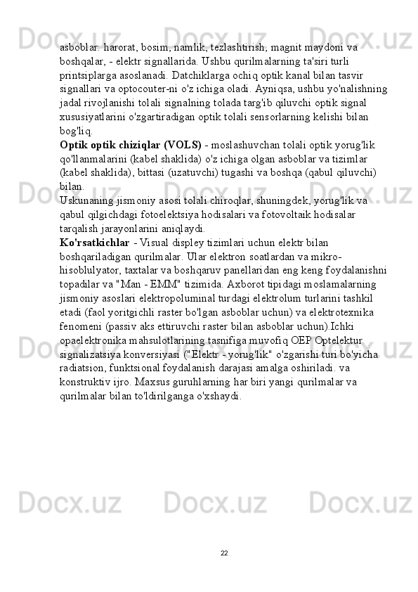 asboblar: harorat, bosim, namlik, tezlashtirish, magnit maydoni va 
boshqalar, - elektr signallarida. Ushbu qurilmalarning ta'siri turli 
printsiplarga asoslanadi. Datchiklarga ochiq optik kanal bilan tasvir 
signallari va optocouter-ni o'z ichiga oladi. Ayniqsa, ushbu yo'nalishning
jadal rivojlanishi tolali signalning tolada targ'ib qiluvchi optik signal 
xususiyatlarini o'zgartiradigan optik tolali sensorlarning kelishi bilan 
bog'liq. 
Optik optik chiziqlar (VOLS)   - moslashuvchan tolali optik yorug'lik 
qo'llanmalarini (kabel shaklida) o'z ichiga olgan asboblar va tizimlar 
(kabel shaklida), bittasi (uzatuvchi) tugashi va boshqa (qabul qiluvchi) 
bilan. 
Uskunaning jismoniy asosi tolali chiroqlar, shuningdek, yorug'lik va 
qabul qilgichdagi fotoelektsiya hodisalari va fotovoltaik hodisalar 
tarqalish jarayonlarini aniqlaydi. 
Ko'rsatkichlar   - Visual displey tizimlari uchun elektr bilan 
boshqariladigan qurilmalar. Ular elektron soatlardan va mikro-
hisoblulyator, taxtalar va boshqaruv panellaridan eng keng foydalanishni
topadilar va "Man - EMM" tizimida. Axborot tipidagi moslamalarning 
jismoniy asoslari elektropoluminal turdagi elektrolum turlarini tashkil 
etadi (faol yoritgichli raster bo'lgan asboblar uchun) va elektrotexnika 
fenomeni (passiv aks ettiruvchi raster bilan asboblar uchun).Ichki 
opaelektronika mahsulotlarining tasnifiga muvofiq OEP Optelektur 
signalizatsiya konversiyasi ("Elektr - yorug'lik" o'zgarishi turi bo'yicha 
radiatsion, funktsional foydalanish darajasi amalga oshiriladi. va 
konstruktiv ijro. Maxsus guruhlarning har biri yangi qurilmalar va 
qurilmalar bilan to'ldirilganga o'xshaydi.
22 