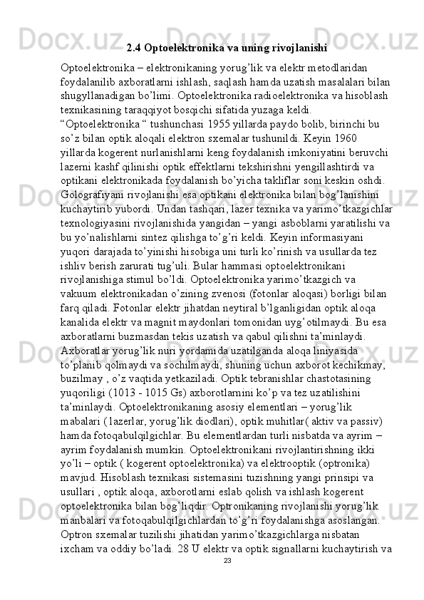 2.4 Optoelektronika va uning rivojlanishi
Optoelektronika – elektronikaning yorug’lik va elektr metodlaridan 
foydalanilib axboratlarni ishlash, saqlash hamda uzatish masalalari bilan 
shugyllanadigan bo’limi. Optoelektronika radioelektronika va hisoblash 
texnikasining taraqqiyot bosqichi sifatida yuzaga keldi. 
“Optoelektronika “ tushunchasi 1955 yillarda paydo bolib, birinchi bu 
so’z bilan optik aloqali elektron sxemalar tushunildi. Keyin 1960 
yillarda kogerent nurlanishlarni keng foydalanish imkoniyatini beruvchi 
lazerni kashf qilinishi optik effektlarni tekshirishni yengillashtirdi va 
optikani elektronikada foydalanish bo’yicha takliflar soni keskin oshdi. 
Golografiyani rivojlanishi esa optikani elektronika bilan bog’lanishini 
kuchaytirib yubordi. Undan tashqari, lazer texnika va yarimo’tkazgichlar
texnologiyasini rivojlanishida yangidan – yangi asboblarni yaratilishi va 
bu yo’nalishlarni sintez qilishga to’g’ri keldi. Keyin informasiyani 
yuqori darajada to’yinishi hisobiga uni turli ko’rinish va usullarda tez 
ishliv berish zarurati tug’uli. Bular hammasi optoelektronikani 
rivojlanishiga stimul bo’ldi. Optoelektronika yarimo’tkazgich va 
vakuum elektronikadan o’zining zvenosi (fotonlar aloqasi) borligi bilan 
farq qiladi. Fotonlar elektr jihatdan neytiral b’lganligidan optik aloqa 
kanalida elektr va magnit maydonlari tomonidan uyg’otilmaydi. Bu esa 
axboratlarni buzmasdan tekis uzatish va qabul qilishni ta’minlaydi. 
Axboratlar yorug’lik nuri yordamida uzatilganda aloqa liniyasida 
to’planib qolmaydi va sochilmaydi, shuning uchun axborot kechikmay, 
buzilmay , o’z vaqtida yetkaziladi. Optik tebranishlar chastotasining 
yuqoriligi (1013 - 1015 Gs) axborotlarnini ko’p va tez uzatilishini 
ta’minlaydi. Optoelektronikaning asosiy elementlari – yorug’lik 
mabalari ( lazerlar, yorug’lik diodlari), optik muhitlar( aktiv va passiv) 
hamda fotoqabulqilgichlar. Bu elementlardan turli nisbatda va ayrim – 
ayrim foydalanish mumkin. Optoelektronikani rivojlantirishning ikki 
yo’li – optik ( kogerent optoelektronika) va elektrooptik (optronika) 
mavjud. Hisoblash texnikasi sistemasini tuzishning yangi prinsipi va 
usullari , optik aloqa, axborotlarni eslab qolish va ishlash kogerent 
optoelektronika bilan bog’liqdir. Optronikaning rivojlanishi yorug’lik 
manbalari va fotoqabulqilgichlardan to’g’ri foydalanishga asoslangan. 
Optron sxemalar tuzilishi jihatidan yarimo’tkazgichlarga nisbatan 
ixcham va oddiy bo’ladi. 28 U elektr va optik signallarni kuchaytirish va
23 