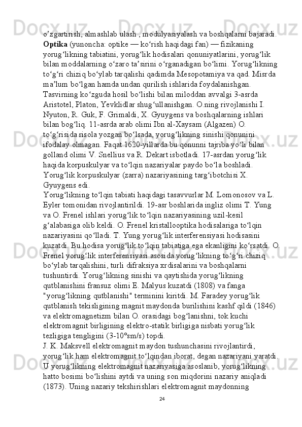 o’zgartirish, almashlab ulash , modulyasiyalash va boshqalarni bajaradi. 
Optika   (yunoncha: optike — ko rish haqidagi fan) — fizikaning ʻ
yorug likning tabiatini, yorug lik hodisalari qonuniyatlarini, yorug lik 	
ʻ ʻ ʻ
bilan moddalarning o zaro ta sirini o rganadigan bo limi. Yorug likning 	
ʻ ʼ ʻ ʻ ʻ
to g ri chiziq bo ylab tarqalishi qadimda Mesopotamiya va qad. Misrda 	
ʻ ʻ ʻ
ma lum bo lgan hamda undan qurilish ishlarida foydalanishgan. 
ʼ ʻ
Tasvirning ko zguda hosil bo lishi bilan miloddan avvalgi 3-asrda 	
ʻ ʻ
Aristotel, Platon, Yevklidlar shug ullanishgan. O.ning rivojlanishi I. 	
ʻ
Nyuton, R. Guk, F. Grimaldi, X. Gyuygens va boshqalarning ishlari 
bilan bog liq. 11-asrda arab olimi Ibn al-Xaysam (Algazen) O. 	
ʻ
to g risida risola yozgan bo lsada, yorug likning sinishi qonunini 	
ʻ ʻ ʻ ʻ
ifodalay olmagan. Faqat 1620-yillarda bu qonunni tajriba yo li bilan 	
ʻ
golland olimi V. Snellius va R. Dekart isbotladi. 17-asrdan yorug lik 	
ʻ
haqida korpuskulyar va to lqin nazariyalar paydo bo la boshladi. 	
ʻ ʻ
Yorug lik korpuskulyar (zarra) nazariyasining targ ibotchisi X. 	
ʻ ʻ
Gyuygens edi. 
Yorug likning to lqin tabiati haqidagi tasavvurlar M. Lomonosov va L. 
ʻ ʻ
Eyler tomonidan rivojlantirildi. 19-asr boshlarida ingliz olimi T. Yung 
va O. Frenel ishlari yorug lik to lqin nazariyasining uzil-kesil 	
ʻ ʻ
g alabasiga olib keldi. O. Frenel kristallooptika hodisalariga to lqin 	
ʻ ʻ
nazariyasini qo lladi. T. Yung yorug lik interferensiyasi hodisasini 	
ʻ ʻ
kuzatdi. Bu hodisa yorug lik to lqin tabiatiga ega ekanligini ko rsatdi. O.	
ʻ ʻ ʻ
Frenel yorug lik interferensiyasi asosida yorug likning to g ri chiziq 	
ʻ ʻ ʻ ʻ
bo ylab tarqalishini, turli difraksiya xrdisalarini va boshqalarni 	
ʻ
tushuntirdi. Yorug likning sinishi va qaytishida yorug likning 	
ʻ ʻ
qutblanishini fransuz olimi E. Malyus kuzatdi (1808) va fanga 
"yorug likning qutblanishi" terminini kiritdi. M. Faradey yorug lik 	
ʻ ʻ
qutblanish tekisligining magnit maydonda burilishini kashf qildi (1846) 
va elektromagnetizm bilan O. orasidagi bog lanishni, tok kuchi 	
ʻ
elektromagnit birligining elektro-statik birligiga nisbati yorug lik 	
ʻ
tezligiga tengligini (3-10°sm/s) topdi. 
J. K. Maksvell elektromagnit maydon tushunchasini rivojlantirdi, 
yorug lik ham elektromagnit to lqindan iborat, degan nazariyani yaratdi.	
ʻ ʻ
U yorug likning elektromagnit nazariyasiga asoslanib, yorug likning 	
ʻ ʻ
hatto bosimi bo lishini aytdi va uning son miqdorini nazariy aniqladi 	
ʻ
(1873). Uning nazariy tekshirishlari elektromagnit maydonning 
24 