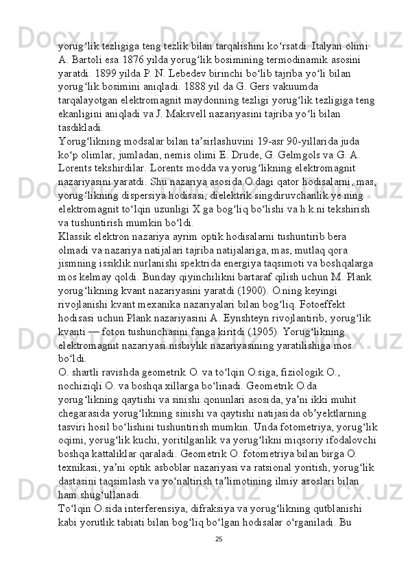 yorug lik tezligiga teng tezlik bilan tarqalishini ko rsatdi. Italyan olimi ʻ ʻ
A. Bartoli esa 1876 yilda yorug lik bosimining termodinamik asosini 	
ʻ
yaratdi. 1899 yilda P. N. Lebedev birinchi bo lib tajriba yo li bilan 	
ʻ ʻ
yorug lik bosimini aniqladi. 1888 yil da G. Gers vakuumda 	
ʻ
tarqalayotgan elektromagnit maydonning tezligi yorug lik tezligiga teng 	
ʻ
ekanligini aniqladi va J. Maksvell nazariyasini tajriba yo li bilan 	
ʻ
tasdikladi. 
Yorug likning modsalar bilan ta sirlashuvini 19-asr 90-yillarida juda 	
ʻ ʼ
ko p olimlar, jumladan, nemis olimi E. Drude, G. Gelmgols va G. A. 	
ʻ
Lorents tekshirdilar. Lorents modda va yorug likning elektromagnit 	
ʻ
nazariyasini yaratdi. Shu nazariya asosida O.dagi qator hodisalarni, mas,
yorug likning dispersiya hodisasi, dielektrik singdiruvchanlik ye ning 	
ʻ
elektromagnit to lqin uzunligi X ga bog liq bo lishi va h.k.ni tekshirish 	
ʻ ʻ ʻ
va tushuntirish mumkin bo ldi. 	
ʻ
Klassik elektron nazariya ayrim optik hodisalarni tushuntirib bera 
olmadi va nazariya natijalari tajriba natijalariga, mas, mutlaq qora 
jismning issiklik nurlanishi spektrida energiya taqsimoti va boshqalarga 
mos kelmay qoldi. Bunday qiyinchilikni bartaraf qilish uchun M. Plank 
yorug likning kvant nazariyasini yaratdi (1900). O.ning keyingi 	
ʻ
rivojlanishi kvant mexanika nazariyalari bilan bog liq. Fotoeffekt 	
ʻ
hodisasi uchun Plank nazariyasini A. Eynshteyn rivojlantirib, yorug lik 	
ʻ
kvanti — foton tushunchasini fanga kiritdi (1905). Yorug likning 	
ʻ
elektromagnit nazariyasi nisbiylik nazariyasining yaratilishiga mos 
bo ldi. 	
ʻ
O. shartli ravishda geometrik O. va to lqin O.siga, fiziologik O., 	
ʻ
nochiziqli O. va boshqa xillarga bo linadi. Geometrik O.da 	
ʻ
yorug likning qaytishi va sinishi qonunlari asosida, ya ni ikki muhit 	
ʻ ʼ
chegarasida yorug likning sinishi va qaytishi natijasida ob yektlarning 	
ʻ ʼ
tasviri hosil bo lishini tushuntirish mumkin. Unda fotometriya, yorug lik	
ʻ ʻ
oqimi, yorug lik kuchi, yoritilganlik va yorug likni miqsoriy ifodalovchi	
ʻ ʻ
boshqa kattaliklar qaraladi. Geometrik O. fotometriya bilan birga O. 
texnikasi, ya ni optik asboblar nazariyasi va ratsional yoritish, yorug lik 
ʼ ʻ
dastasini taqsimlash va yo naltirish ta limotining ilmiy asoslari bilan 	
ʻ ʼ
ham shug ullanadi. 	
ʻ
To lqin O.sida interferensiya, difraksiya va yorug likning qutblanishi 	
ʻ ʻ
kabi yorutlik tabiati bilan bog liq bo lgan hodisalar o rganiladi. Bu 	
ʻ ʻ ʻ
25 