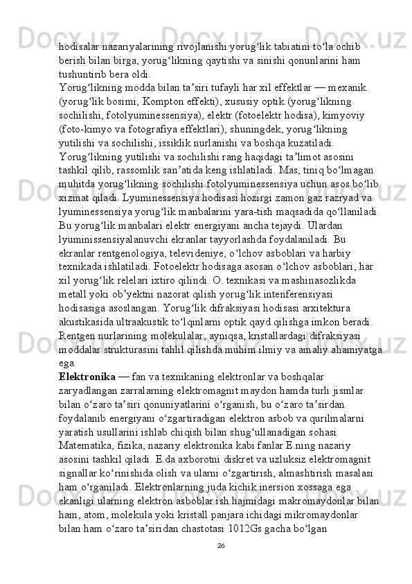 hodisalar nazariyalarining rivojlanishi yorug lik tabiatini to la ochib ʻ ʻ
berish bilan birga, yorug likning qaytishi va sinishi qonunlarini ham 	
ʻ
tushuntirib bera oldi. 
Yorug likning modda bilan ta siri tufayli har xil effektlar — mexanik 	
ʻ ʼ
(yorug lik bosimi, Kompton effekti), xususiy optik (yorug likning 
ʻ ʻ
sochilishi, fotolyuminessensiya), elektr (fotoelektr hodisa), kimyoviy 
(foto-kimyo va fotografiya effektlari), shuningdek, yorug likning 	
ʻ
yutilishi va sochilishi, issiklik nurlanishi va boshqa kuzatiladi. 
Yorug likning yutilishi va sochilishi rang haqidagi ta limot asosini 	
ʻ ʼ
tashkil qilib, rassomlik san atida keng ishlatiladi. Mas, tiniq bo lmagan 	
ʼ ʻ
muhitda yorug likning sochilishi fotolyuminessensiya uchun asos bo lib 	
ʻ ʻ
xizmat qiladi. Lyuminessensiya hodisasi hozirgi zamon gaz razryad va 
lyuminessensiya yorug lik manbalarini yara-tish maqsadida qo llaniladi.	
ʻ ʻ
Bu yorug lik manbalari elektr energiyani ancha tejaydi. Ulardan 	
ʻ
lyuminissensiyalanuvchi ekranlar tayyorlashda foydalaniladi. Bu 
ekranlar rentgenologiya, televideniye, o lchov asboblari va harbiy 	
ʻ
texnikada ishlatiladi. Fotoelektr hodisaga asosan o lchov asboblari, har 	
ʻ
xil yorug lik relelari ixtiro qilindi. O. texnikasi va mashinasozlikda 	
ʻ
metall yoki ob yektni nazorat qilish yorug lik intenferensiyasi 	
ʼ ʻ
hodisasiga asoslangan. Yorug lik difraksiyasi hodisasi arxitektura 	
ʻ
akustikasida ultraakustik to lqinlarni optik qayd qilishga imkon beradi. 	
ʻ
Rentgen nurlarining molekulalar, ayniqsa, kristallardagi difraksiyasi 
moddalar strukturasini tahlil qilishda muhim ilmiy va amaliy ahamiyatga
ega. 
Elektronika   — fan va texnikaning elektronlar va boshqalar 
zaryadlangan zarralarning elektromagnit maydon hamda turli jismlar 
bilan o zaro ta siri qonuniyatlarini o rganish, bu o zaro ta sirdan 	
ʻ ʼ ʻ ʻ ʼ
foydalanib energiyani o zgartiradigan elektron asbob va qurilmalarni 	
ʻ
yaratish usullarini ishlab chiqish bilan shug ullanadigan sohasi. 	
ʻ
Matematika, fizika, nazariy elektronika kabi fanlar E.ning nazariy 
asosini tashkil qiladi. E.da axborotni diskret va uzluksiz elektromagnit 
signallar ko rinishida olish va ularni o zgartirish, almashtirish masalasi 	
ʻ ʻ
ham o rganiladi. Elektronlarning juda kichik inersion xossaga ega 	
ʻ
ekanligi ularning elektron asboblar ish hajmidagi makromaydonlar bilan 
ham, atom, molekula yoki kristall panjara ichidagi mikromaydonlar 
bilan ham o zaro ta siridan chastotasi 1012Gs gacha bo lgan 	
ʻ ʼ ʻ
26 