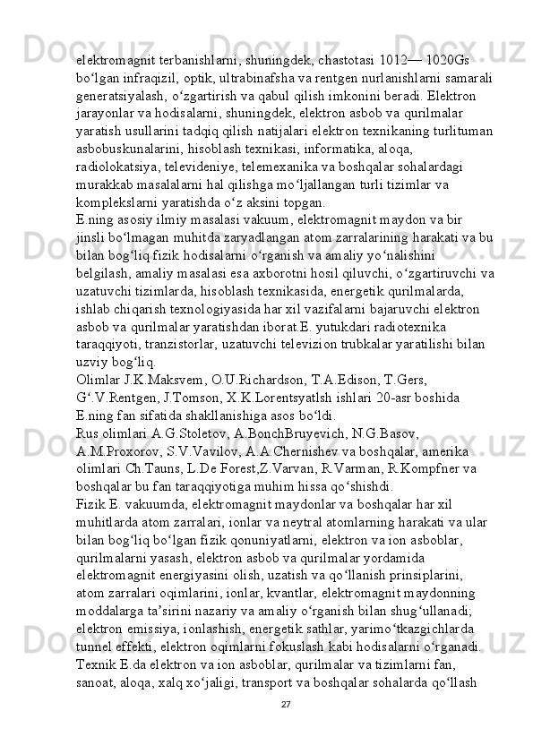 elektromagnit terbanishlarni, shuningdek, chastotasi 1012— 1020Gs 
bo lgan infraqizil, optik, ultrabinafsha va rentgen nurlanishlarni samaraliʻ
generatsiyalash, o zgartirish va qabul qilish imkonini beradi. Elektron 	
ʻ
jarayonlar va hodisalarni, shuningdek, elektron asbob va qurilmalar 
yaratish usullarini tadqiq qilish natijalari elektron texnikaning turlituman
asbobuskunalarini, hisoblash texnikasi, informatika, aloqa, 
radiolokatsiya, televideniye, telemexanika va boshqalar sohalardagi 
murakkab masalalarni hal qilishga mo ljallangan turli tizimlar va 	
ʻ
komplekslarni yaratishda o z aksini topgan. 	
ʻ
E.ning asosiy ilmiy masalasi vakuum, elektromagnit maydon va bir 
jinsli bo lmagan muhitda zaryadlangan atom zarralarining harakati va bu	
ʻ
bilan bog liq fizik hodisalarni o rganish va amaliy yo nalishini 
ʻ ʻ ʻ
belgilash, amaliy masalasi esa axborotni hosil qiluvchi, o zgartiruvchi va	
ʻ
uzatuvchi tizimlarda, hisoblash texnikasida, energetik qurilmalarda, 
ishlab chiqarish texnologiyasida har xil vazifalarni bajaruvchi elektron 
asbob va qurilmalar yaratishdan iborat.E. yutukdari radiotexnika 
taraqqiyoti, tranzistorlar, uzatuvchi televizion trubkalar yaratilishi bilan 
uzviy bog liq. 	
ʻ
Olimlar J.K.Maksvem, O.U.Richardson, T.A.Edison, T.Gers, 
G .V.Rentgen, J.Tomson, X.K.Lorentsyatlsh ishlari 20-asr boshida 	
ʻ
E.ning fan sifatida shakllanishiga asos bo ldi. 	
ʻ
Rus olimlari A.G.Stoletov, A.BonchBruyevich, N.G.Basov, 
A.M.Proxorov, S.V.Vavilov, A.A.Chernishev va boshqalar, amerika 
olimlari Ch.Tauns, L.De Forest,Z.Varvan, R.Varman, R.Kompfner va 
boshqalar bu fan taraqqiyotiga muhim hissa qo shishdi. 	
ʻ
Fizik E. vakuumda, elektromagnit maydonlar va boshqalar har xil 
muhitlarda atom zarralari, ionlar va neytral atomlarning harakati va ular 
bilan bog liq bo lgan fizik qonuniyatlarni, elektron va ion asboblar, 	
ʻ ʻ
qurilmalarni yasash, elektron asbob va qurilmalar yordamida 
elektromagnit energiyasini olish, uzatish va qo llanish prinsiplarini, 	
ʻ
atom zarralari oqimlarini, ionlar, kvantlar, elektromagnit maydonning 
moddalarga ta sirini nazariy va amaliy o rganish bilan shug ullanadi; 	
ʼ ʻ ʻ
elektron emissiya, ionlashish, energetik sathlar, yarimo tkazgichlarda 	
ʻ
tunnel effekti, elektron oqimlarni fokuslash kabi hodisalarni o rganadi. 	
ʻ
Texnik E.da elektron va ion asboblar, qurilmalar va tizimlarni fan, 
sanoat, aloqa, xalq xo jaligi, transport va boshqalar sohalarda qo llash 	
ʻ ʻ
27 