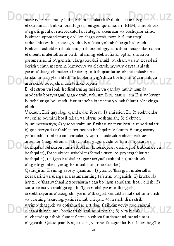 nazariyasi va amaliy hal qilish masalalari ko riladi. Texnik E.ga ʻ
elektronnurli trubka, ossillograf, rentgen qurilmalari, EHM, simobli tok 
o zgartirgichlar, radiolokatorlar, integral sxemalar va boshqalar kiradi. 	
ʻ
Elektron apparatlarning qo llanishiga qarab, texnik E. mustaqil 	
ʻ
radioelektronika, sanoat, yadro E.si kabi yo nalishlarga bo linadi. 	
ʻ ʻ
Elektron asboblar ishlab chiqarish texnologiyasi ushbu bosqichlar ishchi 
elementi materiallarini olish, ularning elektrofizik, optik, emission 
parametrlarini o rganish, ularga kerakli shakl, o lcham va sirt xossalari 	
ʻ ʻ
berish uchun mexanik, kimyoviy va elektrokimyoviy qayta ishlash, 
yarimo tkazgich materiallardan rp o tish qismlarini olishda plastik va 	
ʻ ʻ
kristallarni qayta ishlash, asboblarni yig ish va boshqalar o ta nozik va 	
ʻ ʻ
murakkab bosqichlardan tashkil topadi. 
E. elektron va ionli hodisalarning tabiati va qanday muhit hamda 
moddada borayotganligiga qarab, vakuum E.si, qattiq jism E.si va kvant 
E. sohalariga bo linadi. Har bir soha bir necha yo nalishlarni o z ichiga 	
ʻ ʻ ʻ
oladi. 
Vakuum E.si quyidagi qismlardan iborat: 1) emission E., 2) elektronlar 
va ionlar oqimini hosil qilish va ularni boshqarish; 3) elektron 
lyuminessensiya; 4) yuqori vakuum fizikasi va texnikasi; sirt hodisalari; 
6) gaz razryadli asboblar fizikasi va boshqalar Vakuum E.ning asosiy 
yo nalishlari: elektron lampalar, yuqori chastotali elektronvakuum 	
ʻ
asboblar (magnetronlar, klistronlar, yuguruvchi to lqin lampalari va 	
ʻ
boshqalar), elektron nurli asboblar (kineskoplar, ossillograf trubkalari va
boshqalar); fotoelektron asboblar (fotoelektron ko paytirgichlar va 
ʻ
boshqalar); rentgen trubkalari, gaz razryadli asboblar (kuchli tok 
o zgartirgichlari, yorug lik manbalari, indikatorlar). 	
ʻ ʻ
Qattiq jism E.sining asosiy qismlari: 1) yarimo tkazgich materiallar 	
ʻ
xossalarini va ularga aralashmalarning ta sirini o rganish; 2) kristallda 	
ʼ ʻ
har xil o tkazuvchanlik xossalariga ega bo lgan sohalarni hosil qilish; 3) 	
ʻ ʻ
zarur xossa va shaklga ega bo lgan metallyarimo tkazgich, 	
ʻ ʻ
dielektrikyarimo tkazgich , yarimo tkazgichkontaktli materiallarni olish 	
ʻ ʻ
va ularning texnologiyasini ishlab chiqish; 4) metall, dielektrik, 
yarimo tkazgich va qotishmalar sirtidagi fizikkimyoviy hodisalarni 	
ʻ
o rganish va ularni boshqarish usullarini topish; 5) o ta kichik 	
ʻ ʻ
o lchamdagi asbob elementlarini olish va fundamental masalalarni 
ʻ
o rganish. Qattiq jism E.si, asosan, yarimo tkazgichlar E.si bilan bog liq.
ʻ ʻ ʻ
28 