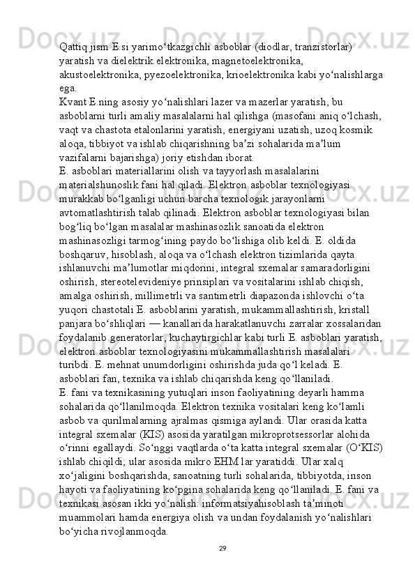 Qattiq jism E.si yarimo tkazgichli asboblar (diodlar, tranzistorlar) ʻ
yaratish va dielektrik elektronika, magnetoelektronika, 
akustoelektronika, pyezoelektronika, krioelektronika kabi yo nalishlarga	
ʻ
ega. 
Kvant E.ning asosiy yo nalishlari lazer va mazerlar yaratish, bu 	
ʻ
asboblarni turli amaliy masalalarni hal qilishga (masofani aniq o lchash, 	
ʻ
vaqt va chastota etalonlarini yaratish, energiyani uzatish, uzoq kosmik 
aloqa, tibbiyot va ishlab chiqarishning ba zi sohalarida ma lum 	
ʼ ʼ
vazifalarni bajarishga) joriy etishdan iborat. 
E. asboblari materiallarini olish va tayyorlash masalalarini 
materialshunoslik fani hal qiladi. Elektron asboblar texnologiyasi 
murakkab bo lganligi uchun barcha texnologik jarayonlarni 	
ʻ
avtomatlashtirish talab qilinadi. Elektron asboblar texnologiyasi bilan 
bog liq bo lgan masalalar mashinasozlik sanoatida elektron 	
ʻ ʻ
mashinasozligi tarmog ining paydo bo lishiga olib keldi. E. oldida 	
ʻ ʻ
boshqaruv, hisoblash, aloqa va o lchash elektron tizimlarida qayta 	
ʻ
ishlanuvchi ma lumotlar miqdorini, integral sxemalar samaradorligini 	
ʼ
oshirish, stereotelevideniye prinsiplari va vositalarini ishlab chiqish, 
amalga oshirish, millimetrli va santimetrli diapazonda ishlovchi o ta 	
ʻ
yuqori chastotali E. asboblarini yaratish, mukammallashtirish, kristall 
panjara bo shliqlari — kanallarida harakatlanuvchi zarralar xossalaridan 	
ʻ
foydalanib generatorlar, kuchaytirgichlar kabi turli E. asboblari yaratish, 
elektron asboblar texnologiyasini mukammallashtirish masalalari 
turibdi. E. mehnat unumdorligini oshirishda juda qo l keladi. E. 	
ʻ
asboblari fan, texnika va ishlab chiqarishda keng qo llaniladi. 
ʻ
E. fani va texnikasining yutuqlari inson faoliyatining deyarli hamma 
sohalarida qo llanilmoqda. Elektron texnika vositalari keng ko lamli 	
ʻ ʻ
asbob va qurilmalarning ajralmas qismiga aylandi. Ular orasida katta 
integral sxemalar (KIS) asosida yaratilgan mikroprotsessorlar alohida 
o rinni egallaydi. So nggi vaqtlarda o ta katta integral sxemalar (O KIS)	
ʻ ʻ ʻ ʻ
ishlab chiqildi; ular asosida mikro EHM lar yaratiddi. Ular xalq 
xo jaligini boshqarishda, sanoatning turli sohalarida, tibbiyotda, inson 
ʻ
hayoti va faoliyatining ko pgina sohalarida keng qo llaniladi. E. fani va 	
ʻ ʻ
texnikasi asosan ikki yo nalish: informatsiyahisoblash ta minoti 	
ʻ ʼ
muammolari hamda energiya olish va undan foydalanish yo nalishlari 	
ʻ
bo yicha rivojlanmoqda. 	
ʻ
29