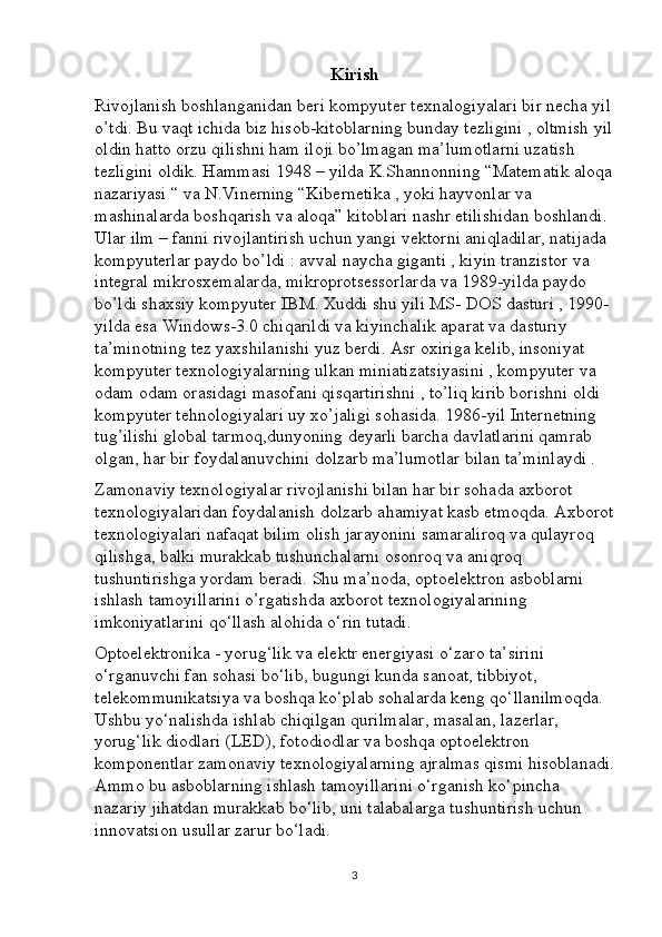 Kirish
Rivojlanish boshlanganidan beri kompyuter texnalogiyalari bir necha yil
o’tdi. Bu vaqt ichida biz hisob-kitoblarning bunday tezligini , oltmish yil
oldin hatto orzu qilishni ham iloji bo’lmagan ma’lumotlarni uzatish 
tezligini oldik. Hammasi 1948 – yilda K.Shannonning “Matematik aloqa
nazariyasi “ va N.Vinerning “Kibernetika , yoki hayvonlar va 
mashinalarda boshqarish va aloqa” kitoblari nashr etilishidan boshlandi. 
Ular ilm – fanni rivojlantirish uchun yangi vektorni aniqladilar, natijada 
kompyuterlar paydo bo’ldi : avval naycha giganti , kiyin tranzistor va 
integral mikrosxemalarda, mikroprotsessorlarda va 1989-yilda paydo 
bo’ldi shaxsiy kompyuter IBM. Xuddi shu yili MS- DOS dasturi , 1990- 
yilda esa Windows-3.0 chiqarildi va kiyinchalik aparat va dasturiy 
ta’minotning tez yaxshilanishi yuz berdi. Asr oxiriga kelib, insoniyat 
kompyuter texnologiyalarning ulkan miniatizatsiyasini , kompyuter va 
odam odam orasidagi masofani qisqartirishni , to’liq kirib borishni oldi 
kompyuter tehnologiyalari uy xo’jaligi sohasida. 1986-yil Internetning 
tug’ilishi global tarmoq,dunyoning deyarli barcha davlatlarini qamrab 
olgan, har bir foydalanuvchini dolzarb ma’lumotlar bilan ta’minlaydi .
Zamonaviy texnologiyalar rivojlanishi bilan har bir sohada axborot 
texnologiyalaridan foydalanish dolzarb ahamiyat kasb etmoqda. Axborot
texnologiyalari nafaqat bilim olish jarayonini samaraliroq va qulayroq 
qilishga, balki murakkab tushunchalarni osonroq va aniqroq 
tushuntirishga yordam beradi. Shu ma’noda, optoelektron asboblarni 
ishlash tamoyillarini o’rgatishda axborot texnologiyalarining 
imkoniyatlarini qo‘llash alohida o‘rin tutadi.
Optoelektronika - yorug‘lik va elektr energiyasi o‘zaro ta’sirini 
o‘rganuvchi fan sohasi bo‘lib, bugungi kunda sanoat, tibbiyot, 
telekommunikatsiya va boshqa ko‘plab sohalarda keng qo‘llanilmoqda. 
Ushbu yo‘nalishda ishlab chiqilgan qurilmalar, masalan, lazerlar, 
yorug‘lik diodlari (LED), fotodiodlar va boshqa optoelektron 
komponentlar zamonaviy texnologiyalarning ajralmas qismi hisoblanadi.
Ammo bu asboblarning ishlash tamoyillarini o‘rganish ko‘pincha 
nazariy jihatdan murakkab bo‘lib, uni talabalarga tushuntirish uchun 
innovatsion usullar zarur bo‘ladi.
3 