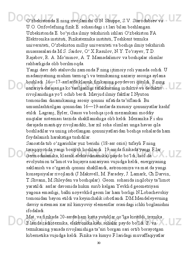 O zbekistonda E.ning rivojlanishi G.N. Shuppe, S.V. Starodubsev va ʻ
U.O. Orifovlefning fizik E. sohasidagi i.t.lari bilan boshlangan. 
Uzbekistonda E. bo yicha ilmiy tekshirish ishlari O zbekiston FA 	
ʻ ʻ
Elektronika instituti, Fizikatexnika instituti, Toshkent texnika 
universiteti, O zbekiston milliy universiteti va boshqa ilmiy tekshirish 	
ʻ
muassasalarida M.S. Saidov, O .X.Rasulov, N.Y. To rayev, T.D. 	
ʻ ʻ
Rajabov, R. A. Mo minov, A. T. Mamadalimov va boshqalar olimlar 	
ʻ
rahbarligida olib borilmoqda. 
Yangi davr deb ataluvchi zamonda F.ning ijtimoiy roli yanada oshdi. U 
madaniyatning muhim tarmog i va texnikaning nazariy asosiga aylana 	
ʻ
boshladi. 16—17-asrlarda klassik fizikaning poydevori qurildi. F.ning 
nazariya darajasiga ko tarilganligi tafakkurning induktiv va deduktiv 	
ʻ
rivojlanishiga yo l ochib berdi. Mavjud ilmiy faktlar I.Nyuton 	
ʻ
tomonidan dinamikaning asosiy qonuni sifatida ta riflandi. Bu 	
ʼ
umumlashtirilgan qonundan 16—19-asrlarda xususiy qonuniyatlar kashf
etildi. Lagranj, Eyler, Gauss va boshqa ijodi mexanikani moddiy 
nuqtalar sistemasi tarzida shakllanishiga olib keldi. Mexanika F.i shu 
darajada mantiqiy rivojlandiki, har xil soha olimlari unga havas qila 
boshladilar va uning isbotlangan qonuniyatlaridan boshqa sohalarda ham
foydalanish harakatiga tushdilar. 
Sanoatda tub o zgarishlar yuz berishi (18-asr oxiri) tufayli F.ning 	
ʻ
taraqqiyotida yangi bosqich boshlandi. 19-asrda fizikada yangi F.lar 
(termodinamika, klassik elektrodinamika) paydo bo ldi, biol.da 	
ʻ
evolyutsion ta limot va hujayra nazariyasi vujudga keldi, energiyaning 	
ʼ
saklanish va o zgarish qonuni shakllandi, astronomiya va mat.da yangi 
ʻ
konsepsiyalar rivojlandi (J.Maksvell, M. Faradey, J. Lamark, Ch.Darvin,
T.Shvann, M.Shleyden va boshqalar). Geom. sohasida inqilobiy ta limot	
ʼ
yaratildi: asrlar davomida hukm surib kelgan Yevklid geometriyasi 
yagona emasligi, balki noyevklid geom.lar ham borligi N.Lobachevskiy 
tomonidan bayon etildi va keyinchalik isbotlandi. DM.Mendeleyevning 
davriy sistemasi xar xil kimyoviy elementlar orasidagi ichki boglanishni 
ifodaladi. 
Mat. va fizikada 20-asrda ham katta yutuklar qo lga kiritildi, texnika 	
ʻ
F.larida radiotexnika, elektronika kabi sohalar paydo bo ldi. F. va 	
ʻ
texnikaning yanada rivojlanishiga ta siri borgan sari ortib borayotgan 	
ʼ
kibernetika vujudga keldi. Fizika va kimyo F.laridagi muvaffaqiyatlar 
30 