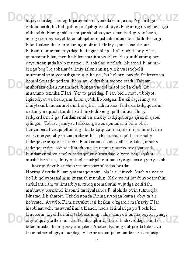 hujayralardagi biologik jarayonlarni yanada chuqurroqo rganishga ʻ
imkon berdi, bu hol qishloq xo jaligi va tibbiyot F.larining rivojlanishiga	
ʻ
olib keldi. F.ning ishlab chiqarish bilan yaqin hamkorligi yuz berib, 
uning ijtimoiy xayot bilan aloqalari mustahkamlana boshladi. Hozirgi 
F.lar fantexnika inkilobinnng muhim tarkibiy qismi hisoblanadi. 
F. tizimi umuman kuyidagi katta guruhlarga bo linadi: tabiiy F.lar, 	
ʻ
gumanitar F.lar, texnika F.lari va ijtimoiy F.lar. Bu guruhlarning har 
qaysisidan juda ko p mustaqil F. sohalari ajraladi. Mustaqil F.lar bir-	
ʻ
biriga bog liq sohalarda ilmiy izlanishning yirik va istiqbolli 	
ʻ
muammolarini yechishga to g ri keladi, bu hol hrz. paytda fanlararo va 	
ʻ ʻ
kompleks tadqiqotlarni keng avj oldirishni taqozo etadi. Tabiatni 
muhofaza qilish muammosi bunga yaqqol misol bo la oladi. Bu 	
ʻ
muammo texnika F.lari, Yer to grisidagi F.lar, biol„ mat., tibbiyot, 	
ʻ
iqtisodiyot va boshqalar bilan qo shilib ketgan. Bu xildagi ilmiy va 	
ʻ
ilmiytexnik muammolarni hal qilish uchun xoz. fanlarda tadqiqotlarni 
dasturiymaqsadli tashkil etish metodi keng qo llaniladi. Ilmiy 	
ʻ
tadqikrtlarni 2 ga: fundamental va amaliy tadqiqotlarga ajratish qabul 
qilingan. Tabiat, jamiyat, tafakkurga xos qonunlarni bilib olish 
fundamental tadqiqotlarning , bu tadqiqotlar natijalarini bilim orttirish 
va ijtimoiyamaliy muammolarni hal qilish uchun qo llash amaliy 	
ʻ
tadqiqotlarning vazifasidir. Fundamental tadqiqotlar, odatda, amaliy 
tadqiqotlardan oldinda boradi va ular uchun nazariy asos yaratadi. 
Fundamental va amaliy tadqiqotlar o rtasidagi o zaro bog liqlikni 	
ʻ ʻ ʻ
mustahkamlash, ilmiy yutuqlar natijalarini amaliyotga tezroq joriy etish 
— hozirgi davr F.i uchun muhim vazifalardan biridir. 
Hozirgi davrda F. jamiyat taraqqiyotini olg a siljituvchi kuch va vosita 	
ʻ
bo lib qolayotganligini kuzatish mumkin. Xalq va millat dunyoqarashini	
ʻ
shakllantirish, ta limtarbiya, axloq normalarini vujudga keltirish, 	
ʼ
ma naviy barkamol insonni tarbiyalashda F. alohida o rin tutmoqda. 	
ʼ ʻ
Mustaqillik sharoiti Uzbekistonda F.ning rivojiga katta ijobiy ta sir 	
ʼ
ko rsatdi. Avvalo, F.imiz strukturasi keskin o zgardi: ma naviy F.lar 	
ʻ ʻ ʼ
hisoblanuvchi tasavvuf ilmi tiklandi, hadis bilimlariga yo l ochildi, 	
ʻ
binobarin, ziyolilarimiz, talabalarning ruhiy dunyosi ancha boyidi, yangi
oliy o quv yurtlari, un-tlar tashkil qilindi; ilm ahli chet eldagi olimlar 	
ʻ
bilan mustah.kam ijodiy aloqalar o rnatdi. Buning natijasida tabiat va 	
ʻ
texnikatexnologiya haqidagi F.larimiz xam jahon andozasi darajasiga 
31 