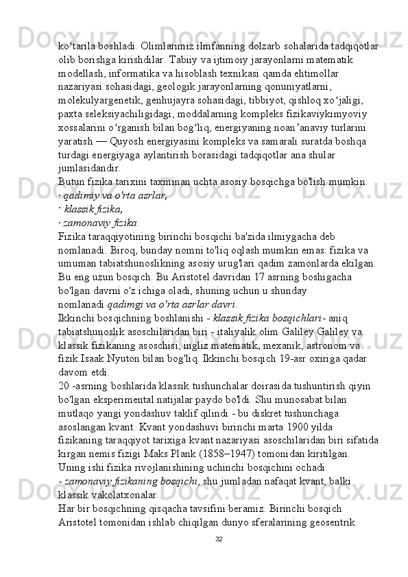 ko tarila boshladi. Olimlarimiz ilmfanning dolzarb sohalarida tadqiqotlarʻ
olib borishga kirishdilar. Tabiiy va ijtimoiy jarayonlarni matematik 
modellash, informatika va hisoblash texnikasi qamda ehtimollar 
nazariyasi sohasidagi, geologik jarayonlarning qonuniyatlarni, 
molekulyargenetik, genhujayra sohasidagi, tibbiyot, qishloq xo jaligi, 	
ʻ
paxta seleksiyachiligidagi, moddalarning kompleks fizikaviykimyoviy 
xossalarini o rganish bilan bog liq, energiyaning noan anaviy turlarini 	
ʻ ʻ ʼ
yaratish — Quyosh energiyasini kompleks va samarali suratda boshqa 
turdagi energiyaga aylantirish borasidagi tadqiqotlar ana shular 
jumlasidandir. 
Butun fizika tarixini taxminan uchta asosiy bosqichga bo'lish mumkin: 
·   qadimiy	
 va	 o'rta	 asrlar,  
·   klassik	
 fizika,  
·   zamonaviy	
 fizika . 
Fizika taraqqiyotining birinchi bosqichi ba'zida ilmiygacha deb 
nomlanadi. Biroq, bunday nomni to'liq oqlash mumkin emas: fizika va 
umuman tabiatshunoslikning asosiy urug'lari qadim zamonlarda ekilgan.
Bu eng uzun bosqich. Bu Aristotel davridan 17 asrning boshigacha 
bo'lgan davrni o'z ichiga oladi, shuning uchun u shunday 
nomlanadi   qadimgi	
 va	 o'rta	 asrlar	 davri . 
Ikkinchi bosqichning boshlanishi -   klassik	
 fizika	 bosqichlari - aniq 
tabiatshunoslik asoschilaridan biri - italiyalik olim Galiley Galiley va 
klassik fizikaning asoschisi, ingliz matematik, mexanik, astronom va 
fizik Isaak Nyuton bilan bog'liq. Ikkinchi bosqich 19-asr oxiriga qadar 
davom etdi. 
20 -asrning boshlarida klassik tushunchalar doirasida tushuntirish qiyin 
bo'lgan eksperimental natijalar paydo bo'ldi. Shu munosabat bilan 
mutlaqo yangi yondashuv taklif qilindi - bu diskret tushunchaga 
asoslangan kvant. Kvant yondashuvi birinchi marta 1900 yilda 
fizikaning taraqqiyot tarixiga kvant nazariyasi asoschilaridan biri sifatida
kirgan nemis fizigi Maks Plank (1858–1947) tomonidan kiritilgan. 
Uning ishi fizika rivojlanishining uchinchi bosqichini ochadi 
-   zamonaviy	
 fizikaning	 bosqichi , shu jumladan nafaqat kvant, balki 
klassik vakolatxonalar. 
Har bir bosqichning qisqacha tavsifini beramiz. Birinchi bosqich 
Aristotel tomonidan ishlab chiqilgan dunyo sferalarining geosentrik 
32 