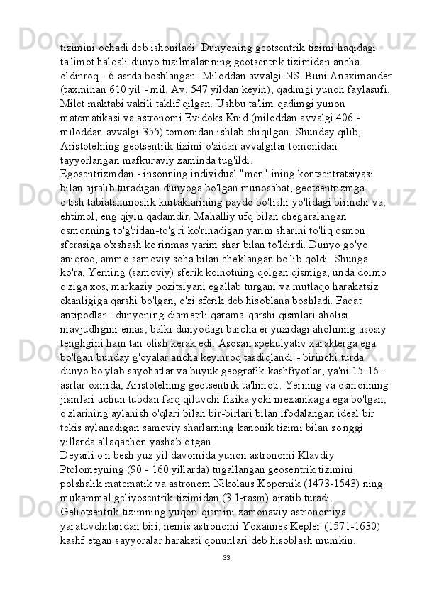 tizimini ochadi deb ishoniladi. Dunyoning geotsentrik tizimi haqidagi 
ta'limot halqali dunyo tuzilmalarining geotsentrik tizimidan ancha 
oldinroq - 6-asrda boshlangan. Miloddan avvalgi NS. Buni Anaximander
(taxminan 610 yil - mil. Av. 547 yildan keyin), qadimgi yunon faylasufi,
Milet maktabi vakili taklif qilgan. Ushbu ta'lim qadimgi yunon 
matematikasi va astronomi Evidoks Knid (miloddan avvalgi 406 - 
miloddan avvalgi 355) tomonidan ishlab chiqilgan. Shunday qilib, 
Aristotelning geotsentrik tizimi o'zidan avvalgilar tomonidan 
tayyorlangan mafkuraviy zaminda tug'ildi. 
Egosentrizmdan - insonning individual "men" ining kontsentratsiyasi 
bilan ajralib turadigan dunyoga bo'lgan munosabat, geotsentrizmga 
o'tish tabiatshunoslik kurtaklarining paydo bo'lishi yo'lidagi birinchi va, 
ehtimol, eng qiyin qadamdir. Mahalliy ufq bilan chegaralangan 
osmonning to'g'ridan-to'g'ri ko'rinadigan yarim sharini to'liq osmon 
sferasiga o'xshash ko'rinmas yarim shar bilan to'ldirdi. Dunyo go'yo 
aniqroq, ammo samoviy soha bilan cheklangan bo'lib qoldi. Shunga 
ko'ra, Yerning (samoviy) sferik koinotning qolgan qismiga, unda doimo 
o'ziga xos, markaziy pozitsiyani egallab turgani va mutlaqo harakatsiz 
ekanligiga qarshi bo'lgan, o'zi sferik deb hisoblana boshladi. Faqat 
antipodlar - dunyoning diametrli qarama-qarshi qismlari aholisi 
mavjudligini emas, balki dunyodagi barcha er yuzidagi aholining asosiy 
tengligini ham tan olish kerak edi. Asosan spekulyativ xarakterga ega 
bo'lgan bunday g'oyalar ancha keyinroq tasdiqlandi - birinchi turda 
dunyo bo'ylab sayohatlar va buyuk geografik kashfiyotlar, ya'ni 15-16 -
asrlar oxirida, Aristotelning geotsentrik ta'limoti. Yerning va osmonning 
jismlari uchun tubdan farq qiluvchi fizika yoki mexanikaga ega bo'lgan, 
o'zlarining aylanish o'qlari bilan bir-birlari bilan ifodalangan ideal bir 
tekis aylanadigan samoviy sharlarning kanonik tizimi bilan so'nggi 
yillarda allaqachon yashab o'tgan. 
Deyarli o'n besh yuz yil davomida yunon astronomi Klavdiy 
Ptolomeyning (90 - 160 yillarda) tugallangan geosentrik tizimini 
polshalik matematik va astronom Nikolaus Kopernik (1473-1543) ning 
mukammal geliyosentrik tizimidan (3.1-rasm) ajratib turadi. 
Geliotsentrik tizimning yuqori qismini zamonaviy astronomiya 
yaratuvchilaridan biri, nemis astronomi Yoxannes Kepler (1571-1630) 
kashf etgan sayyoralar harakati qonunlari deb hisoblash mumkin. 
33 