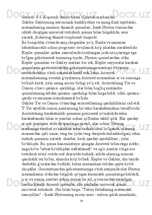Guruch. 3.1. Kopernik dunyo tizimi (Quyosh markazida) 
Galiley Galileyning astronomik kashfiyotlari va uning fizik tajribalari, 
mexanikaning umumiy dinamik qonunlari, Isaak Nyuton tomonidan 
ishlab chiqilgan universal tortishish qonuni bilan birgalikda, asos 
yaratdi.   fizikaning klassik	 rivojlanish	 bosqichi . 
Bu bosqichlar o'rtasida aniq chegaralar yo'q. Fizika va umuman 
tabiatshunoslik uchun progressiv rivojlanish ko'p jihatdan xarakterlidir: 
Kepler qonunlari qadim zamonlarda boshlangan juda uzoq tarixga ega 
bo'lgan geliotsentrik tizimning tojidir; Nyuton qonunlaridan oldin 
Kepler qonunlari va Galiley asarlari bor edi; Kepler sayyoralar harakati 
qonunlarini geotsentrizmdan geliotsentrizmga mantiqiy va tarixiy 
ravishda tabiiy o'tish natijasida kashf etdi, lekin Aristotel 
mexanikasining evristik g'oyalarisiz.Aristotel mexanikasi er va osmonga
bo'linib ketdi, ya'ni uning asosiy birligi yo'q edi: Aristotelning Yer va 
Osmon o'zaro qarama -qarshiligi, ular bilan bog'liq mexanika 
qonunlarining tubdan qarama -qarshiligi bilan birga keldi. ichki qarama -
qarshi va umuman nomukammal bo'lishi. 
Galiley Yer va Osmon o'rtasidagi aristotellarning qarshiliklarini rad etdi.
U Yer atrofida osmon jismlarining bir tekis harakatlanishini tavsiflovchi 
Aristotelning harakatsizlik qonunini gorizontal yo'nalishda erkin 
harakatlanishi bilan er jismlari uchun qo'llashni taklif qildi. Har qanday 
er usti jismlarini alohida qismlarga ajratib, ular uchun Yerning 
markaziga vertikal yo'nalishda erkin tushish ideal bo'lganda, ularning 
massasidan qat'i nazar, teng tez (yoki teng darajada tezlashtirilgan) erkin
tushish qonunini yaratdi. shartlar, hech qanday qarshiliksiz., ya'ni 
bo'shliqda. Bu qonun kanonizatsiya qilingan Aristotel ta'limotiga ziddir, 
unga ko'ra "tabiat bo'shliqdan nafratlanadi" va og'ir jismlar o'ziga xos 
tortishish ta'siri ostida real sharoitda tushadi, aslida ularning massasi 
qanchalik tez bo'lsa, shuncha ko'p bo'ladi. Kepler va Galiley, shu tarzda 
dastlabki g'oyalardan boshlab, butun mexanikani tubdan qayta ko'rib 
chiqdilar. Geosentrizmdan geliotsentrizmga o'tish natijasida ular Nyuton
mexanikasini oldindan belgilab qo'ygan kinematik qonunlariga kelishdi, 
u er va osmon jismlari uchun asosan bir xil, u tomonidan yaratilgan 
barcha klassik dinamik qonunlar, shu jumladan universal qonun. 
universal tortishish. Shu bilan birga, "Tabiiy falsafaning matematik 
tamoyillari" - Isaak Nyutonning asosiy asari - xulosa qilish mumkinki, 
34