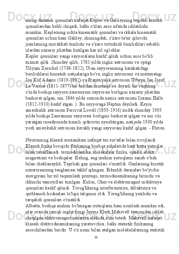 uning dinamik qonunlari nafaqat Kepler va Galileyning tegishli kinetik 
qonunlaridan kelib chiqadi, balki o'zlari asos sifatida ishlatilishi 
mumkin. Keplerning uchta kinematik qonunlari va ikkala kinematik 
qonunlari uchun ham Galiley, shuningdek, o'zaro ta'sir qiluvchi 
jismlarning murakkab tuzilishi va o'zaro tortishish buzilishlari sababli 
ulardan nazariy jihatdan kutilgan har xil og'ishlar. 
Kepler qonunlari yangi sayyoralarni kashf qilish uchun asos bo'lib 
xizmat qildi. Shunday qilib, 1781 yilda ingliz astronomi va optigi 
Uilyam Xerschel (1738-1822), Uran sayyorasining harakatidagi 
burilishlarni kuzatish natijalariga ko'ra, ingliz astronomi va matematigi 
Jon Kuf Adams (1819-1892) va Frantsiyalik astronom Urbeyn Jan Jozef 
Le Verrier (1811-1877) bir-biridan mustaqil va deyarli bir vaqtning 
o'zida boshqa sayyora-zauranyum sayyorasi borligini nazariy jihatdan 
bashorat qilgan, uni 1846 yilda osmonda nemis astronomi Ioxann Halle 
(1812-1910) kashf etgan. ). Bu sayyoraga Neptun deyiladi. Keyin 
amerikalik astronom Percival Lovell (1855-1916) xuddi shunday 1905 
yilda boshqa Zauranium sayyorasi borligini bashorat qilgan va uni o'zi 
yaratgan rasadxonada tizimli qidiruvni uyushtirgan, natijada 1930 yilda 
yosh amerikalik astronom kerakli yangi sayyorani kashf qilgan. - Pluton.
Nyutonning klassik mexanikasi nafaqat tez sur'atlar bilan rivojlandi. 
Klassik fizika bosqichi fizikaning boshqa sohalarida ham katta yutuqlar 
bilan tavsiflanadi: termodinamika, molekulyar fizika, optika, elektr, 
magnetizm va boshqalar. Keling, eng muhim yutuqlarni sanab o'tish 
bilan cheklanaylik. Tajribali gaz qonunlari o'rnatildi. Gazlarning kinetik 
nazariyasining tenglamasi taklif qilingan. Erkinlik darajalari bo'yicha 
energiyani bir xil taqsimlash printsipi, termodinamikaning birinchi va 
ikkinchi tamoyillari tuzilgan. Kulon, Ohm va elektromagnit induktsiya 
qonunlari kashf qilindi. Yorug'likning interferentsiya, difraktsiya va 
qutblanish hodisalari to'lqin talqinini oldi. Yorug'likning yutilishi va 
tarqalish qonunlari o'rnatildi. 
Albatta, boshqa muhim bo'lmagan yutuqlarni ham nomlash mumkin edi,
ular orasida taniqli ingliz fizigi Jeyms Klerk Maksvell tomonidan ishlab 
chiqilgan elektromagnit nazariya alohida o'rin tutadi. Maksvell nafaqat 
klassik elektrodinamikaning yaratuvchisi, balki statistik fizikaning 
asoschilaridan biridir. U o'z nomi bilan atalgan molekulalarning statistik 
35 