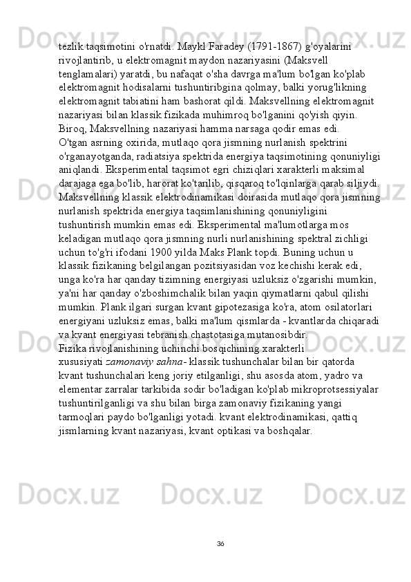 tezlik taqsimotini o'rnatdi. Maykl Faradey (1791-1867) g'oyalarini 
rivojlantirib, u elektromagnit maydon nazariyasini (Maksvell 
tenglamalari) yaratdi, bu nafaqat o'sha davrga ma'lum bo'lgan ko'plab 
elektromagnit hodisalarni tushuntiribgina qolmay, balki yorug'likning 
elektromagnit tabiatini ham bashorat qildi. Maksvellning elektromagnit 
nazariyasi bilan klassik fizikada muhimroq bo'lganini qo'yish qiyin. 
Biroq, Maksvellning nazariyasi hamma narsaga qodir emas edi. 
O'tgan asrning oxirida, mutlaqo qora jismning nurlanish spektrini 
o'rganayotganda, radiatsiya spektrida energiya taqsimotining qonuniyligi
aniqlandi. Eksperimental taqsimot egri chiziqlari xarakterli maksimal 
darajaga ega bo'lib, harorat ko'tarilib, qisqaroq to'lqinlarga qarab siljiydi.
Maksvellning klassik elektrodinamikasi doirasida mutlaqo qora jismning
nurlanish spektrida energiya taqsimlanishining qonuniyligini 
tushuntirish mumkin emas edi. Eksperimental ma'lumotlarga mos 
keladigan mutlaqo qora jismning nurli nurlanishining spektral zichligi 
uchun to'g'ri ifodani 1900 yilda Maks Plank topdi. Buning uchun u 
klassik fizikaning belgilangan pozitsiyasidan voz kechishi kerak edi, 
unga ko'ra har qanday tizimning energiyasi uzluksiz o'zgarishi mumkin, 
ya'ni har qanday o'zboshimchalik bilan yaqin qiymatlarni qabul qilishi 
mumkin. Plank ilgari surgan kvant gipotezasiga ko'ra, atom osilatorlari 
energiyani uzluksiz emas, balki ma'lum qismlarda - kvantlarda chiqaradi
va kvant energiyasi tebranish chastotasiga mutanosibdir. 
Fizika rivojlanishining uchinchi bosqichining xarakterli 
xususiyati   zamonaviy sahna - klassik tushunchalar bilan bir qatorda 
kvant tushunchalari keng joriy etilganligi, shu asosda atom, yadro va 
elementar zarralar tarkibida sodir bo'ladigan ko'plab mikroprotsessiyalar 
tushuntirilganligi va shu bilan birga zamonaviy fizikaning yangi 
tarmoqlari paydo bo'lganligi yotadi. kvant elektrodinamikasi, qattiq 
jismlarning kvant nazariyasi, kvant optikasi va boshqalar. 
36 