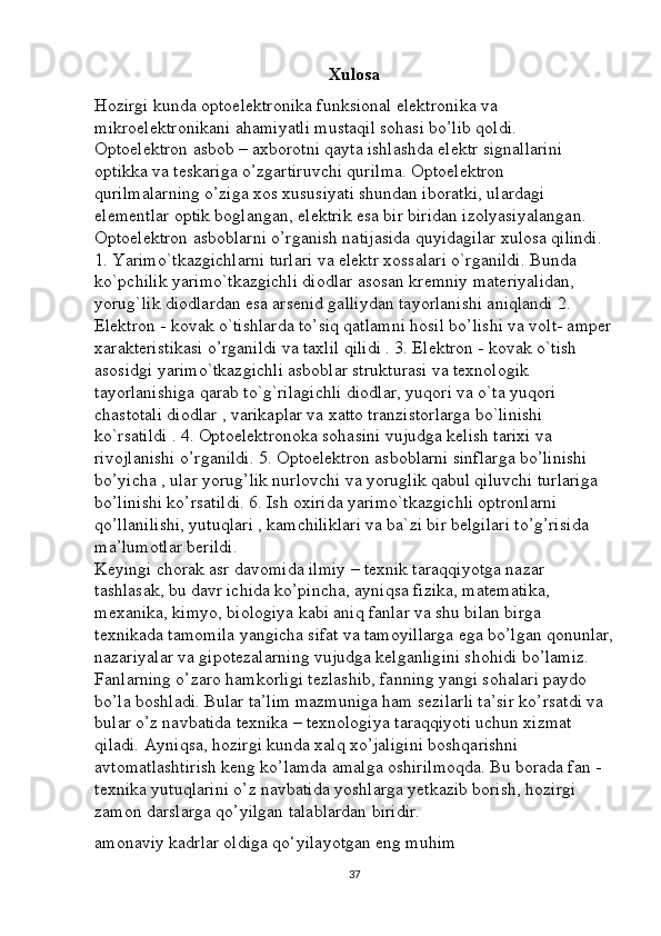 Xulosa
Hozirgi kunda optoelektronika funksional elektronika va 
mikroelektronikani ahamiyatli mustaqil sohasi bo’lib qoldi. 
Optoelektron asbob – axborotni qayta ishlashda elektr signallarini 
optikka va teskariga o’zgartiruvchi qurilma. Optoelektron 
qurilmalarning o’ziga xos xususiyati shundan iboratki, ulardagi 
elementlar optik boglangan, elektrik esa bir biridan izolyasiyalangan. 
Optoelektron asboblarni o’rganish natijasida quyidagilar xulosa qilindi. 
1. Yarimo`tkazgichlarni turlari va elektr xossalari o`rganildi. Bunda 
ko`pchilik yarimo`tkazgichli diodlar asosan kremniy materiyalidan, 
yorug`lik diodlardan esa arsenid galliydan tayorlanishi aniqlandi 2. 
Elektron - kovak o`tishlarda to’siq qatlamni hosil bo’lishi va volt- amper
xarakteristikasi o’rganildi va taxlil qilidi . 3. Elektron - kovak o`tish 
asosidgi yarimo`tkazgichli asboblar strukturasi va texnologik 
tayorlanishiga qarab to`g`rilagichli diodlar, yuqori va o`ta yuqori 
chastotali diodlar , varikaplar va xatto tranzistorlarga bo`linishi 
ko`rsatildi . 4. Optoelektronoka sohasini vujudga kelish tarixi va 
rivojlanishi o’rganildi. 5. Optoelektron asboblarni sinflarga bo’linishi 
bo’yicha , ular yorug’lik nurlovchi va yoruglik qabul qiluvchi turlariga 
bo’linishi ko’rsatildi. 6. Ish oxirida yarimo`tkazgichli optronlarni 
qo’llanilishi, yutuqlari , kamchiliklari va ba`zi bir belgilari to’g’risida 
ma’lumotlar berildi. 
Keyingi chorak asr davomida ilmiy – texnik taraqqiyotga nazar 
tashlasak, bu davr ichida ko’pincha, ayniqsa fizika, matematika, 
mexanika, kimyo, biologiya kabi aniq fanlar va shu bilan birga 
texnikada tamomila yangicha sifat va tamoyillarga ega bo’lgan qonunlar,
nazariyalar va gipotezalarning vujudga kelganligini shohidi bo’lamiz. 
Fanlarning o’zaro hamkorligi tezlashib, fanning yangi sohalari paydo 
bo’la boshladi. Bular ta’lim mazmuniga ham sezilarli ta’sir ko’rsatdi va 
bular o’z navbatida texnika – texnologiya taraqqiyoti uchun xizmat 
qiladi. Ayniqsa, hozirgi kunda xalq xo’jaligini boshqarishni 
avtomatlashtirish keng ko’lamda amalga oshirilmoqda. Bu borada fan - 
texnika yutuqlarini o’z navbatida yoshlarga yetkazib borish, hozirgi 
zamon darslarga qo’yilgan talablardan biridir. 
amonaviy kadrlar oldiga qo‘yilayotgan eng muhim
37