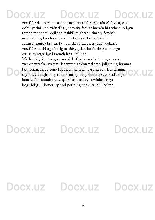 vazifalardan biri – malakali mutaxassislar sifatida o‘zligini, o‘z 
qobiliyatini, individualligi, shaxsiy fazilat hamda hislatlarni bilgan 
tarzda mehnatni oqilona tashkil etish va ijtimoiy foydali 
mehnatning barcha sohalarida faoliyat ko‘rsatishdir. 
Hozirgi kunda ta’lim, fan va ishlab chiqarishdagi dolzarb 
vazifalar kadrlarga bo‘lgan ehtiyojdan kelib chiqib amalga 
oshirilayotganiga ishonch hosil qilinadi. 
Ma’lumki, rivojlangan mamlakatlar taraqqiyoti eng avvalo 
zamonaviy fan va texnika yutuqlaridan xalq xo‘jaligining hamma 
tarmoqlarida oqilona foydalanish bilan farqlanadi. Davlatning, 
iqtisodiy va ijtimoiy sohalarining rivojlanishi yetuk kadrlarga 
hamda fan-texnika yutuqlaridan qanday foydalanishga 
bog‘liqligini bozor iqtisodiyotining shakllanishi ko‘rsa 
38 