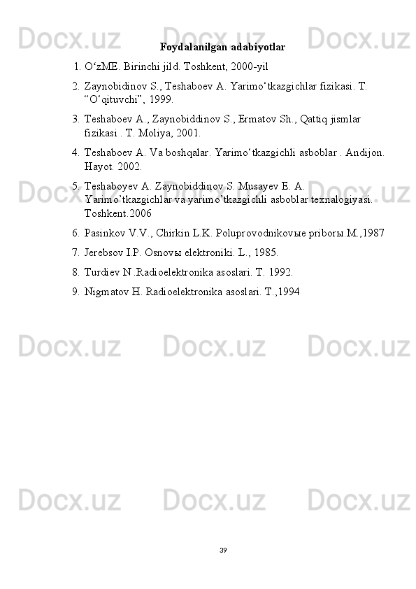 Foydalanilgan adabiyotlar
     1.   O zME. Birinchi jild. Toshkent, 2000-yil ʻ
2. Zaynobidinov S., Teshaboev A. Yarimo‘tkazgichlar fizikasi. T. 
“O‘qituvchi”, 1999. 
3. Teshaboev A., Zaynobiddinov S., Ermatov Sh., Qattiq jismlar 
fizikasi . T. Moliya, 2001. 
4. Teshaboev A. Va boshqalar. Yarimo‘tkazgichli asboblar .  Andijon.
Hayot. 2002. 
5. Teshaboyev A. Zaynobiddinov S. Musayev E. A. 
Yarimo’tkazgichlar va yarimo’tkazgichli asboblar texnalogiyasi. 
Toshkent.2006 
6. Pasinkov V.V., Chirkin L.K. Poluprovodnikovыe priborы.M.,1987
7. Jerebsov I.P. Osnov ы  elektroniki. L., 1985. 
8. Turdiev N .Radioelektronika asoslari. T. 1992. 
9. Nigmatov H. Radioelektronika asoslari. T.,1994 
39 