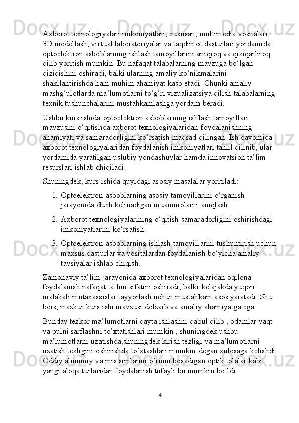 Axborot texnologiyalari imkoniyatlari, xususan, multimedia vositalari, 
3D modellash, virtual laboratoriyalar va taqdimot dasturlari yordamida 
optoelektron asboblarning ishlash tamoyillarini aniqroq va qiziqarliroq 
qilib yoritish mumkin. Bu nafaqat talabalarning mavzuga bo‘lgan 
qiziqishini oshiradi, balki ularning amaliy ko‘nikmalarini 
shakllantirishda ham muhim ahamiyat kasb etadi. Chunki amaliy 
mashg‘ulotlarda ma’lumotlarni to‘g‘ri vizualizatsiya qilish talabalarning 
texnik tushunchalarini mustahkamlashga yordam beradi.
Ushbu kurs ishida optoelektron asboblarning ishlash tamoyillari 
mavzusini o‘qitishda axborot texnologiyalaridan foydalanishning 
ahamiyati va samaradorligini ko‘rsatish maqsad qilingan. Ish davomida 
axborot texnologiyalaridan foydalanish imkoniyatlari tahlil qilinib, ular 
yordamida yaratilgan uslubiy yondashuvlar hamda innovatsion ta’lim 
resurslari ishlab chiqiladi.
Shuningdek, kurs ishida quyidagi asosiy masalalar yoritiladi:
1. Optoelektron asboblarning asosiy tamoyillarini o‘rganish 
jarayonida duch kelinadigan muammolarni aniqlash.
2. Axborot texnologiyalarining o‘qitish samaradorligini oshirishdagi 
imkoniyatlarini ko‘rsatish.
3. Optoelektron asboblarning ishlash tamoyillarini tushuntirish uchun
maxsus dasturlar va vositalardan foydalanish bo‘yicha amaliy 
tavsiyalar ishlab chiqish.
Zamonaviy ta’lim jarayonida axborot texnologiyalaridan oqilona 
foydalanish nafaqat ta’lim sifatini oshiradi, balki kelajakda yuqori 
malakali mutaxassislar tayyorlash uchun mustahkam asos yaratadi. Shu 
bois, mazkur kurs ishi mavzusi dolzarb va amaliy ahamiyatga ega.
Bunday tezkor ma’lumotlarni qayta ishlashni qabul qilib , odamlar vaqt 
va pulni sarflashni to’xtatishlari mumkin , shuningdek ushbu 
ma’lumotlarni uzatishda,shuningdek kirish tezligi va ma’lumotlarni 
uzatish tezligini oshirishda to’xtashlari mumkin degan xulosaga kelishdi.
Oddiy aluminiy va mis simlarini o’rnini bosadigan optik tolalar kabi 
yangi aloqa turlaridan foydalanish tufayli bu mumkin bo’ldi.
4 